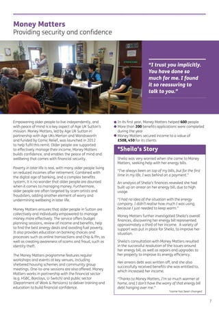 Money Matters
Providing security and conﬁdence
“I trust you implicitly.
You have done so
much for me. I found
it so reassuring to
talk to you.”
7
Empowering older people to live independently, and
with peace of mind is a key aspect of Age UK Sutton’s
mission. Money Matters, led by Age UK Sutton in
partnership with Age UKs Merton and Wandsworth
and funded by Comic Relief, was launched in 2012
to help fulﬁl this remit. Older people are supported
to effectively manage their income; Money Matters
builds conﬁdence, and enables the peace of mind and
wellbeing that comes with ﬁnancial security.
Poverty in later life is real, with many older people living
on reduced incomes after retirement. Combined with
the digital age of banking, and a complex beneﬁts
system, it is no wonder that older people are daunted
when it comes to managing money. Furthermore,
older people are often targeted by scam artists and
fraudsters, adding another element of worry and
undermining wellbeing in later life.
Money Matters ensures that older people in Sutton are
collectively and individually empowered to manage
money more effectively. The service offers budget
planning sessions, review of income and beneﬁts, help
to ﬁnd the best energy deals and avoiding fuel poverty.
It also provides education on banking choices and
processes such as online transactions and Chip & Pin, as
well as creating awareness of scams and fraud, such as
identity theft.
The Money Matters programme features regular
workshops and events at key venues, including
sheltered housing schemes and community group
meetings. One-to-one sessions are also offered. Money
Matters works in partnership with the ﬁnancial sector
(e.g. HSBC, Barclays, U-Switch) and public sector
(Department of Work & Pensions) to deliver training and
education to build ﬁnancial conﬁdence.
• In its ﬁrst year, Money Matters helped 600 people
• More than 200 beneﬁts applications were completed
during the year
• Money Matters secured income to a value of
£508, 450 for its clients
Sheila was very worried when she came to Money
Matters, seeking help with her energy bills.
“I’ve always been on top of my bills, but for the ﬁrst
time in my life, I was behind on a payment.”
An analysis of Shelia’s ﬁnances revealed she had
built up an arrear on her energy bill, due to high
usage.
“I had no idea of the situation with the energy
company. I didn’t realise how much I was using,
because I just needed to keep warm.”
Money Matters further investigated Sheila’s overall
ﬁnances, discovering her energy bill represented
approximately a third of her income. A variety of
support was put in place for Sheila, to improve her
situation.
Sheila’s consultation with Money Matters resulted
in the successful resolution of the issues around
her energy bill, as well as repairs and upgrades to
her property to improve its energy efﬁciency.
Her arrears debt was written off, and she also
successfully received beneﬁts she was entitled to,
which increased her income.
“Thanks to Money Matters, I’m so much warmer at
home, and I don’t have the worry of that energy bill
debt hanging over me.”
*name has been changed
*Sheila’s Story
 
