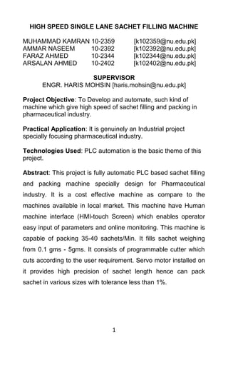 HIGH SPEED SINGLE LANE SACHET FILLING MACHINE
MUHAMMAD KAMRAN 10-2359 [k102359@nu.edu.pk]
AMMAR NASEEM 10-2392 [k102392@nu.edu.pk]
FARAZ AHMED 10-2344 [k102344@nu.edu.pk]
ARSALAN AHMED 10-2402 [k102402@nu.edu.pk]
SUPERVISOR
ENGR. HARIS MOHSIN [haris.mohsin@nu.edu.pk]
Project Objective: To Develop and automate, such kind of
machine which give high speed of sachet filling and packing in
pharmaceutical industry.
Practical Application: It is genuinely an Industrial project
specially focusing pharmaceutical industry.
Technologies Used: PLC automation is the basic theme of this
project.
Abstract: This project is fully automatic PLC based sachet filling
and packing machine specially design for Pharmaceutical
industry. It is a cost effective machine as compare to the
machines available in local market. This machine have Human
machine interface (HMI-touch Screen) which enables operator
easy input of parameters and online monitoring. This machine is
capable of packing 35-40 sachets/Min. It fills sachet weighing
from 0.1 gms - 5gms. It consists of programmable cutter which
cuts according to the user requirement. Servo motor installed on
it provides high precision of sachet length hence can pack
sachet in various sizes with tolerance less than 1%.
1
 