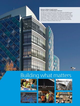 Nemours Children’s Health System
Orlando, Florida, and Wilmington, Delaware
Our Nemours partnership started with building the 630,000-square-
foot Nemours Children’s Hospital in Orlando, and continued with
the 450,000-square-foot expansion of the Nemours/Alfred I. duPont
Hospital for Children in Wilmington. Said Nemours Foundation CEO
David Bailey: “I have tremendous trust in Skanska, because they
deliver on timelines, budget and process every time, even putting
the interests of Nemours before their own.”
Building what matters
 