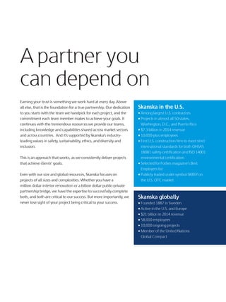Earning your trust is something we work hard at every day. Above
all else, that is the foundation for a true partnership. Our dedication
to you starts with the team we handpick for each project, and the
commitment each team member makes to achieve your goals. It
continues with the tremendous resources we provide our teams,
including knowledge and capabilities shared across market sectors
and across countries. And it’s supported by Skanska’s industry-
leading values in safety, sustainability, ethics, and diversity and
inclusion.
This is an approach that works, as we consistently deliver projects
that achieve clients’ goals.
Even with our size and global resources, Skanska focuses on
projects of all sizes and complexities. Whether you have a
million dollar interior renovation or a billion dollar public-private
partnership bridge, we have the expertise to successfully complete
both, and both are critical to our success. But more importantly, we
never lose sight of your project being critical to your success.
A partner you
can depend on
Skanska in the U.S.
• Among largest U.S. contractors
• Projects in almost all 50 states,
Washington, D.C., and Puerto Rico
• $7.3 billion in 2014 revenue
• 10,000-plus employees
• First U.S. construction firm to meet strict
international standards for both OHSAS
18001 safety certification and ISO 14001
environmental certification
• Selected for Forbes magazine’s Best
Employers list
• Publicly traded under symbol SKBSY on
the U.S. OTC market
Skanska globally
• Founded 1887 in Sweden
• Active in the U.S. and Europe
• $21 billion in 2014 revenue
• 58,000 employees
• 10,000 ongoing projects
• Member of the United Nations
Global Compact
A partner you
can depend on
 