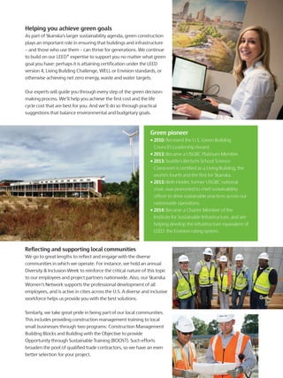 Helping you achieve green goals
As part of Skanska’s larger sustainability agenda, green construction
plays an important role in ensuring that buildings and infrastructure
– and those who use them – can thrive for generations. We continue
to build on our LEED® expertise to support you no matter what green
goal you have: perhaps it is attaining certification under the LEED
version 4, Living Building Challenge, WELL or Envision standards, or
otherwise achieving net zero energy, waste and water targets.
Our experts will guide you through every step of the green decision-
making process. We’ll help you achieve the first cost and the life
cycle cost that are best for you. And we’ll do so through practical
suggestions that balance environmental and budgetary goals.
Green pioneer
• 2010: Received the U.S. Green Building
Council’s Leadership Award.
• 2013: Became a USGBC Platinum Member.
• 2013: Seattle’s Bertschi School Science
Classroom is certified as a Living Building, the
world’s fourth and the first for Skanska.
• 2013: Beth Heider, former USGBC national
chair, was promoted to chief sustainability
officer to drive sustainable practices across our
nationwide operations.
• 2014: Became a Charter Member of the
Institute for Sustainable Infrastructure, and are
helping develop the infrastructure equivalent of
LEED: the Envision rating system.
Reflecting and supporting local communities
We go to great lengths to reflect and engage with the diverse
communities in which we operate. For instance, we hold an annual
Diversity & Inclusion Week to reinforce the critical nature of this topic
to our employees and project partners nationwide. Also, our Skanska
Women’s Network supports the professional development of all
employees, and is active in cities across the U.S. A diverse and inclusive
workforce helps us provide you with the best solutions.
Similarly, we take great pride in being part of our local communities.
This includes providing construction management training to local
small businesses through two programs: Construction Management
Building Blocks and Building with the Objective to provide
Opportunity through Sustainable Training (BOOST). Such efforts
broaden the pool of qualified trade contractors, so we have an even
better selection for your project.
 