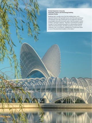 Florida Polytechnic University
Innovation, Science and Technology Building
Lakeland, Florida
Buildings don’t usually move. But this building does, as its
signature feature is 94 operable louver arms that raise and lower
via hydraulics each day, tracking the sun to shade the 250-foot-
long skylight along the structure’s spine. Said the project’s noted
architect, Santiago Calatrava: “Skanska’s commitment to deliver
a project of such exceptional quality, on a demanding schedule
within the limited budget, all while mentoring a team of local
craftsmen, has, in my opinion, solidified your construction team
as one of the preeminent builders in the nation.”
 