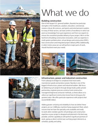 What we do
Building construction
One of the largest U.S. general builders, Skanska has particular
strengths in the healthcare, aviation, education, commercial,
mission critical, life sciences, and sports and entertainment markets.
In many of these sectors, we have centers of excellence in which we
pool our knowledge from past experience and from our experts to
ensure the smoothest possible delivery of your project. We’re at the
forefront of building construction innovation, with our expertise in
multi-system prefabrication, virtual design and construction (VDC),
lean construction and integrated project delivery (IPD). Additionally,
in select metro areas we can self-perform major parts of work,
should that best meet your needs.
Infrastructure, power and industrial construction
From subways to bridges to complexes that treat water,
manufacture goods and produce power, Skanska is one of the
biggest infrastructure, power and industrial builders. We focus
on delivering such projects through design-build, public-private
partnership, engineer-procure-construct and construction
management/general contractor methods, as these allow us to
utilize our significant construction know-how to bring you the
greatest value. We offer particular experience with projects that
exceed $500 million.
Adding greater certainty and reliability to how we deliver these
projects are our 1,000-plus machine heavy equipment fleet, which
ensures that we have the specialty units available and ready
to work when needed; specific virtual design and construction
expertise so your project is designed and planned in the best way
possible; and the capability to self-perform significant portions of
work, giving us direct control over such key project elements as
schedule, quality and safety.
 