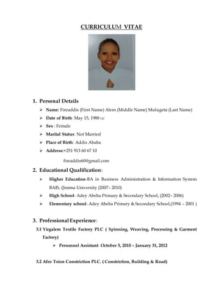 CURRICULUM VITAE
1. Personal Details
 Name: Fireaddis (First Name) Alem (Middle Name) Mulugeta (Last Name)
 Date of Birth: May 15, 1988 GC
 Sex : Female
 Marital Status: Not Married
 Place of Birth: Addis Ababa
 Address:+251 913 60 67 10
fireaddis60@gmail.com
2. Educational Qualification:
 Higher Education-BA in Business Administration & Information System
BAIS, (Jimma University (2007– 2010)
 High School- Adey Abeba Primary & Secondary School, (2002– 2006)
 Elementary school- Adey Abeba Primary & Secondary School,(1994 – 2001 )
3. ProfessionalExperience:
3.1 Yirgalem Textile Factory PLC ( Spinning, Weaving, Processing & Garment
Factory)
 Personnel Assistant: October 5, 2010 – January 31, 2012
3.2 Afro Tsion Constriction PLC. ( Constriction, Building & Road)
 