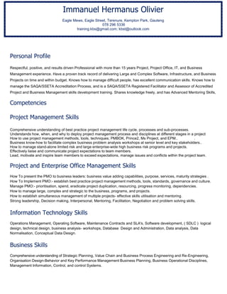 Personal Profile
Respectful, positive, and results driven Professional with more than 15 years Project, Project Office, IT, and Business
Management experience. Have a proven track record of delivering Large and Complex Software, Infrastructure, and Business
Projects on time and within budget. Knows how to manage difficult people, has excellent communication skills. Knows how to
manage the SAQA/SSETA Accreditation Process, and is a SAQA/SSETA Registered Facilitator and Assessor of Accredited
Project and Business Management skills development training. Shares knowledge freely, and has Advanced Mentoring Skills,
Competencies
Project Management Skills
Comprehensive understanding of best practice project management life cycle, processes and sub-processes.
Understands how, when, and why to deploy project management process and disciplines at different stages in a project
How to use project management methods, tools, techniques; PMBOK, Prince2, Ms Project, and EPM.. .
Business know-how to facilitate complex business problem analysis workshops at senior level and key stakeholders..
How to manage stand-alone limited risk and large enterprise-wide high business risk programs and projects.
Effectively liaise and communicate project expectations to team members.
Lead, motivate and inspire team members to exceed expectations, manage issues and conflicts within the project team.
Project and Enterprise Office Management Skills
How To present the PMO to business leaders: business value adding capabilities, purpose, services, maturity strategies .
How To Implement PMO:- establish best practice project management methods, tools, standards, governance and culture.
Manage PMO:- prioritisation, spend, eradicate project duplication, resourcing, progress monitoring, dependencies.
How to manage large, complex and strategic to the business, programs, and projects.
How to establish simultaneous management of multiple projects- effective skills utilisation and mentoring.
Strong leadership, Decision making, Interpersonal, Mentoring, Facilitation, Negotiation and problem solving skills.
Information Technology Skills
Operations Management, Operating Software, Maintenance Contracts and SLA's, Software development, ( SDLC ) logical
design, technical design, business analysis- workshops, Database Design and Administration, Data analysis, Data
Normalisation, Conceptual Data Design.
Business Skills
Comprehensive understanding of Strategic Planning, Value Chain and Business Process Engineering and Re-Engineering,
Organisation Design-Behavior and Key Performance Management Business Planning, Business Operational Disciplines,
Management Information, Control, and control Systems.
Immanuel Hermanus Olivier
Eagle Mews, Eagle Street, Terenure, Kempton Park, Gauteng
078 296 5336
training.kbs@gmail.com; kbst@outlook.com
 