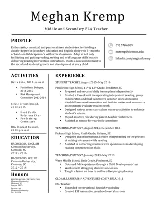 
	
 
	
 
	
 	
 
	
 
Meghan	
 Kremp	
 
PROFILE	
 
Enthusiastic,	
 committed	
 and	
 passion	
 driven	
 student-­‐teacher	
 holding	
 a	
 
double-­‐degree	
 in	
 Secondary	
 Education	
 and	
 English	
 along	
 with	
 6+	
 months	
 
of	
 hands-­‐on	
 field	
 experience	
 within	
 the	
 classroom.	
 	
 Adept	
 at	
 not	
 only	
 
facilitating	
 and	
 guiding	
 reading,	
 writing	
 and	
 oral	
 language	
 skills	
 but	
 also	
 
delivering	
 reading	
 intervention	
 instructions.	
 	
 Holds	
 a	
 solid	
 commitment	
 to	
 
the	
 social	
 and	
 academic	
 growth	
 and	
 development	
 of	
 every	
 child.	
 
	
 
	
 
Middle	
 and	
 Secondary	
 ELA	
 Teacher	
 
linkedin.com/meghankremp	
 
ACTIVITIES	
 
Delta	
 Zeta,	
 2012-­‐present	
 
• Panhellenic	
 Delegate,	
 
2014-­‐2015	
 
• Risk	
 Management	
 
Committee,	
 2013-­‐2014	
 
	
 
Circle	
 of	
 Sisterhood,	
 
2013-­‐2015	
 
• Head	
 Public	
 
Relations	
 Chair	
 
• Fundraising	
 
Committee	
 	
 
IRA	
 Student	
 Council,	
 
2013-­‐present	
 
	
 
	
 
	
 
	
 	
 
	
 
	
 
EXPERIENCE	
 
STUDENT	
 TEACHER,	
 August	
 2015-­‐	
 May	
 2016	
 
	
 
Pendleton	
 High	
 School,	
 11th	
 &	
 12th	
 Grade,	
 Pendleton,	
 SC	
 
• Prepared	
 and	
 executed	
 daily	
 lesson	
 plans	
 independently	
 	
 
• Created	
 a	
 2-­‐week	
 unit	
 incorporating	
 independent	
 reading,	
 group	
 
collaboration	
 and	
 final	
 summative	
 seminar-­‐based	
 discussion	
 
• Used	
 differentiated	
 instruction	
 and	
 both	
 formative	
 and	
 summative	
 
assessment	
 to	
 evaluate	
 student	
 work	
 
• Designed	
 various	
 cross-­‐curriculum	
 warm-­‐up	
 activities	
 to	
 enhance	
 
student’s	
 schema	
 
• Played	
 an	
 active	
 role	
 during	
 parent-­‐teacher	
 conferences	
 
• Assisted	
 as	
 mentor	
 for	
 yearbook	
 committee	
 
	
 
TEACHING	
 ASSISTANT,	
 August	
 2014-­‐	
 December	
 2014	
 
	
 
Pickens	
 High	
 School,	
 Ninth	
 Grade,	
 Pickens,	
 SC	
 
• Designed	
 and	
 implemented	
 a	
 lesson	
 independently	
 on	
 the	
 process	
 
of	
 making	
 inferences	
 while	
 reading	
 
• Assisted	
 in	
 instructing	
 students	
 with	
 special	
 needs	
 in	
 developing	
 
reading	
 comprehension	
 skills	
 
	
 
TEACHING	
 ASSISTANT,	
 January	
 2013-­‐	
 May	
 2013	
 
	
 
Wren	
 Middle	
 School,	
 Sixth	
 Grade,	
 Piedmont,	
 SC	
 
• Obtained	
 field	
 experience	
 through	
 a	
 Child	
 Development	
 class	
 
• Worked	
 with	
 struggling	
 students	
 one	
 on	
 one	
 
• Taught	
 a	
 lesson	
 on	
 how	
 to	
 outline	
 a	
 five	
 paragraph	
 essay	
 
	
 
GLOBAL	
 LEADERSHIP	
 ADVENTURES-­‐COSTA	
 RICA,	
 2011	
 
	
 
ESL	
 Teacher	
 
• Expanded	
 conversational	
 Spanish	
 vocabulary	
 	
 
• Created	
 ESL	
 lessons	
 for	
 preschool-­‐level	
 classroom	
 
EDUCATION	
 
BACHELORS.	
 ENGLISH	
 	
 
Clemson	
 University,	
 
Clemson,	
 SC	
 
2012	
 –	
 2016	
 
BACHELORS.	
 SEC.	
 ED	
 
Clemson	
 University,	
 
Clemson,	
 SC	
 
2012	
 –	
 2016	
 
	
 
	
 
	
 
	
 
	
 
	
 
	
 
	
 
Honors	
 
MIDDLE-­‐LEVEL	
 CERTIFICATION	
 
Clemson	
 University,	
 
Clemson,	
 SC	
 
August	
 2015	
 
	
 
Dean’s	
 List	
 
Clemson	
 University	
 
2013-­‐2016	
 
	
 
	
 
	
 
732.570.6809	
 
	
 
	
 
	
 
	
 
	
 
	
 	
 
	
 
	
 
mkremp@clemson.edu	
 
	
 
	
 
	
 
	
 
	
 
	
 	
 
	
 
	
 
 
