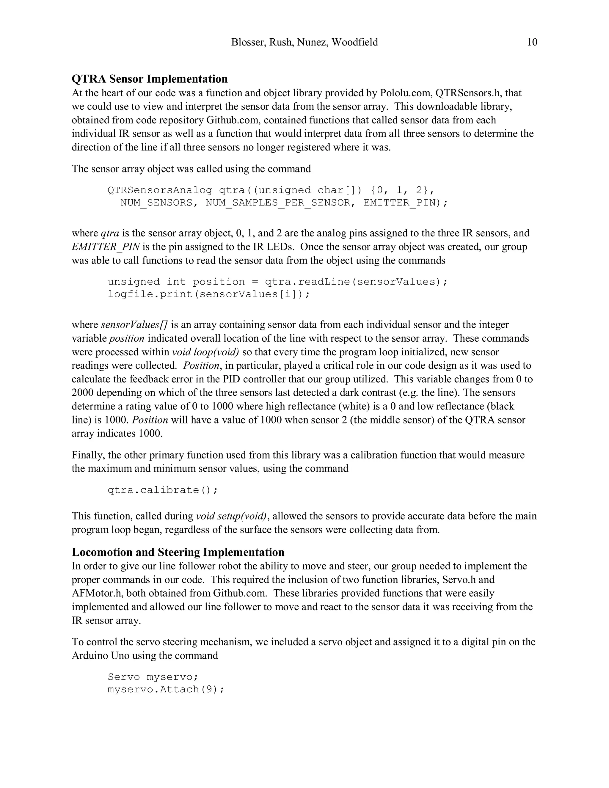 Blosser, Rush, Nunez, Woodfield 10
QTRA Sensor Implementation
At the heart of our code was a function and object library provided by Pololu.com, QTRSensors.h, that
we could use to view and interpret the sensor data from the sensor array. This downloadable library,
obtained from code repository Github.com, contained functions that called sensor data from each
individual IR sensor as well as a function that would interpret data from all three sensors to determine the
direction of the line if all three sensors no longer registered where it was.
The sensor array object was called using the command
QTRSensorsAnalog qtra((unsigned char[]) {0, 1, 2},
NUM_SENSORS, NUM_SAMPLES_PER_SENSOR, EMITTER_PIN);
where qtra is the sensor array object, 0, 1, and 2 are the analog pins assigned to the three IR sensors, and
EMITTER_PIN is the pin assigned to the IR LEDs. Once the sensor array object was created, our group
was able to call functions to read the sensor data from the object using the commands
unsigned int position = qtra.readLine(sensorValues);
logfile.print(sensorValues[i]);
where sensorValues[] is an array containing sensor data from each individual sensor and the integer
variable position indicated overall location of the line with respect to the sensor array. These commands
were processed within void loop(void) so that every time the program loop initialized, new sensor
readings were collected. Position, in particular, played a critical role in our code design as it was used to
calculate the feedback error in the PID controller that our group utilized. This variable changes from 0 to
2000 depending on which of the three sensors last detected a dark contrast (e.g. the line). The sensors
determine a rating value of 0 to 1000 where high reflectance (white) is a 0 and low reflectance (black
line) is 1000. Position will have a value of 1000 when sensor 2 (the middle sensor) of the QTRA sensor
array indicates 1000.
Finally, the other primary function used from this library was a calibration function that would measure
the maximum and minimum sensor values, using the command
qtra.calibrate();
This function, called during void setup(void), allowed the sensors to provide accurate data before the main
program loop began, regardless of the surface the sensors were collecting data from.
Locomotion and Steering Implementation
In order to give our line follower robot the ability to move and steer, our group needed to implement the
proper commands in our code. This required the inclusion of two function libraries, Servo.h and
AFMotor.h, both obtained from Github.com. These libraries provided functions that were easily
implemented and allowed our line follower to move and react to the sensor data it was receiving from the
IR sensor array.
To control the servo steering mechanism, we included a servo object and assigned it to a digital pin on the
Arduino Uno using the command
Servo myservo;
myservo.Attach(9);
 