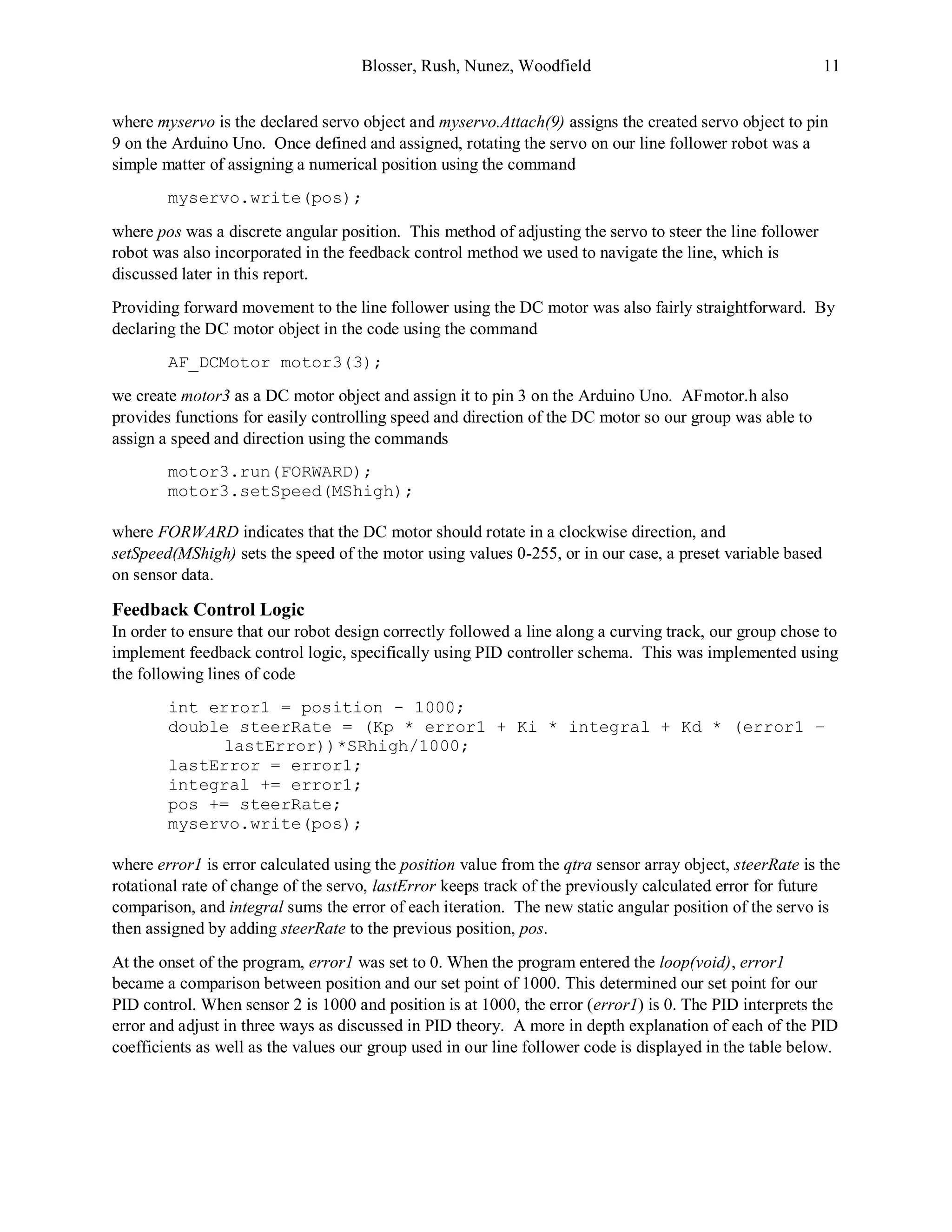 Blosser, Rush, Nunez, Woodfield 11
where myservo is the declared servo object and myservo.Attach(9) assigns the created servo object to pin
9 on the Arduino Uno. Once defined and assigned, rotating the servo on our line follower robot was a
simple matter of assigning a numerical position using the command
myservo.write(pos);
where pos was a discrete angular position. This method of adjusting the servo to steer the line follower
robot was also incorporated in the feedback control method we used to navigate the line, which is
discussed later in this report.
Providing forward movement to the line follower using the DC motor was also fairly straightforward. By
declaring the DC motor object in the code using the command
AF_DCMotor motor3(3);
we create motor3 as a DC motor object and assign it to pin 3 on the Arduino Uno. AFmotor.h also
provides functions for easily controlling speed and direction of the DC motor so our group was able to
assign a speed and direction using the commands
motor3.run(FORWARD);
motor3.setSpeed(MShigh);
where FORWARD indicates that the DC motor should rotate in a clockwise direction, and
setSpeed(MShigh) sets the speed of the motor using values 0-255, or in our case, a preset variable based
on sensor data.
Feedback Control Logic
In order to ensure that our robot design correctly followed a line along a curving track, our group chose to
implement feedback control logic, specifically using PID controller schema. This was implemented using
the following lines of code
int error1 = position - 1000;
double steerRate = (Kp * error1 + Ki * integral + Kd * (error1 –
lastError))*SRhigh/1000;
lastError = error1;
integral += error1;
pos += steerRate;
myservo.write(pos);
where error1 is error calculated using the position value from the qtra sensor array object, steerRate is the
rotational rate of change of the servo, lastError keeps track of the previously calculated error for future
comparison, and integral sums the error of each iteration. The new static angular position of the servo is
then assigned by adding steerRate to the previous position, pos.
At the onset of the program, error1 was set to 0. When the program entered the loop(void), error1
became a comparison between position and our set point of 1000. This determined our set point for our
PID control. When sensor 2 is 1000 and position is at 1000, the error (error1) is 0. The PID interprets the
error and adjust in three ways as discussed in PID theory. A more in depth explanation of each of the PID
coefficients as well as the values our group used in our line follower code is displayed in the table below.
 