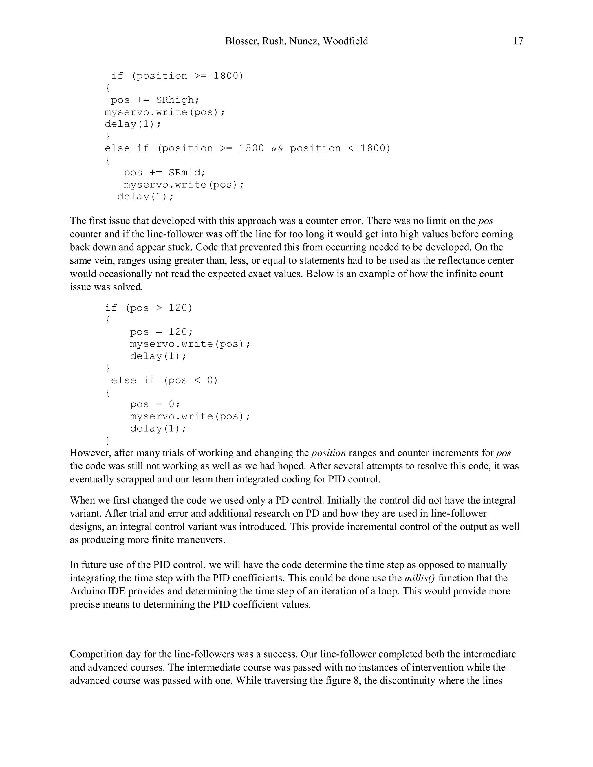 Blosser, Rush, Nunez, Woodfield 17
if (position >= 1800)
{
pos += SRhigh;
myservo.write(pos);
delay(1);
}
else if (position >= 1500 && position < 1800)
{
pos += SRmid;
myservo.write(pos);
delay(1);
The first issue that developed with this approach was a counter error. There was no limit on the pos
counter and if the line-follower was off the line for too long it would get into high values before coming
back down and appear stuck. Code that prevented this from occurring needed to be developed. On the
same vein, ranges using greater than, less, or equal to statements had to be used as the reflectance center
would occasionally not read the expected exact values. Below is an example of how the infinite count
issue was solved.
if (pos > 120)
{
pos = 120;
myservo.write(pos);
delay(1);
}
else if (pos < 0)
{
pos = 0;
myservo.write(pos);
delay(1);
}
However, after many trials of working and changing the position ranges and counter increments for pos
the code was still not working as well as we had hoped. After several attempts to resolve this code, it was
eventually scrapped and our team then integrated coding for PID control.
When we first changed the code we used only a PD control. Initially the control did not have the integral
variant. After trial and error and additional research on PD and how they are used in line-follower
designs, an integral control variant was introduced. This provide incremental control of the output as well
as producing more finite maneuvers.
In future use of the PID control, we will have the code determine the time step as opposed to manually
integrating the time step with the PID coefficients. This could be done use the millis() function that the
Arduino IDE provides and determining the time step of an iteration of a loop. This would provide more
precise means to determining the PID coefficient values.
Competition day for the line-followers was a success. Our line-follower completed both the intermediate
and advanced courses. The intermediate course was passed with no instances of intervention while the
advanced course was passed with one. While traversing the figure 8, the discontinuity where the lines
 