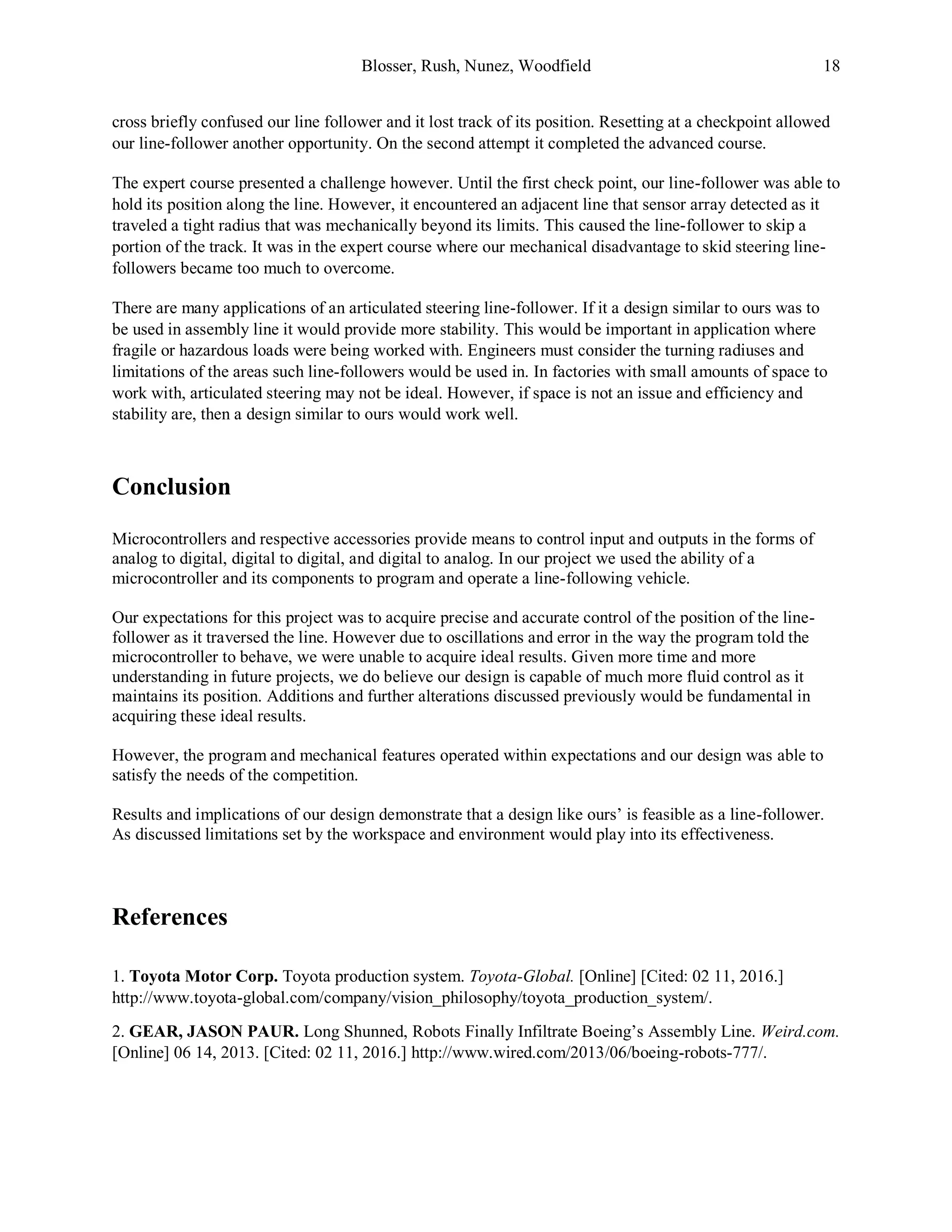 Blosser, Rush, Nunez, Woodfield 18
cross briefly confused our line follower and it lost track of its position. Resetting at a checkpoint allowed
our line-follower another opportunity. On the second attempt it completed the advanced course.
The expert course presented a challenge however. Until the first check point, our line-follower was able to
hold its position along the line. However, it encountered an adjacent line that sensor array detected as it
traveled a tight radius that was mechanically beyond its limits. This caused the line-follower to skip a
portion of the track. It was in the expert course where our mechanical disadvantage to skid steering line-
followers became too much to overcome.
There are many applications of an articulated steering line-follower. If it a design similar to ours was to
be used in assembly line it would provide more stability. This would be important in application where
fragile or hazardous loads were being worked with. Engineers must consider the turning radiuses and
limitations of the areas such line-followers would be used in. In factories with small amounts of space to
work with, articulated steering may not be ideal. However, if space is not an issue and efficiency and
stability are, then a design similar to ours would work well.
Conclusion
Microcontrollers and respective accessories provide means to control input and outputs in the forms of
analog to digital, digital to digital, and digital to analog. In our project we used the ability of a
microcontroller and its components to program and operate a line-following vehicle.
Our expectations for this project was to acquire precise and accurate control of the position of the line-
follower as it traversed the line. However due to oscillations and error in the way the program told the
microcontroller to behave, we were unable to acquire ideal results. Given more time and more
understanding in future projects, we do believe our design is capable of much more fluid control as it
maintains its position. Additions and further alterations discussed previously would be fundamental in
acquiring these ideal results.
However, the program and mechanical features operated within expectations and our design was able to
satisfy the needs of the competition.
Results and implications of our design demonstrate that a design like ours’ is feasible as a line-follower.
As discussed limitations set by the workspace and environment would play into its effectiveness.
References
1. Toyota Motor Corp. Toyota production system. Toyota-Global. [Online] [Cited: 02 11, 2016.]
http://www.toyota-global.com/company/vision_philosophy/toyota_production_system/.
2. GEAR, JASON PAUR. Long Shunned, Robots Finally Infiltrate Boeing’s Assembly Line. Weird.com.
[Online] 06 14, 2013. [Cited: 02 11, 2016.] http://www.wired.com/2013/06/boeing-robots-777/.
 