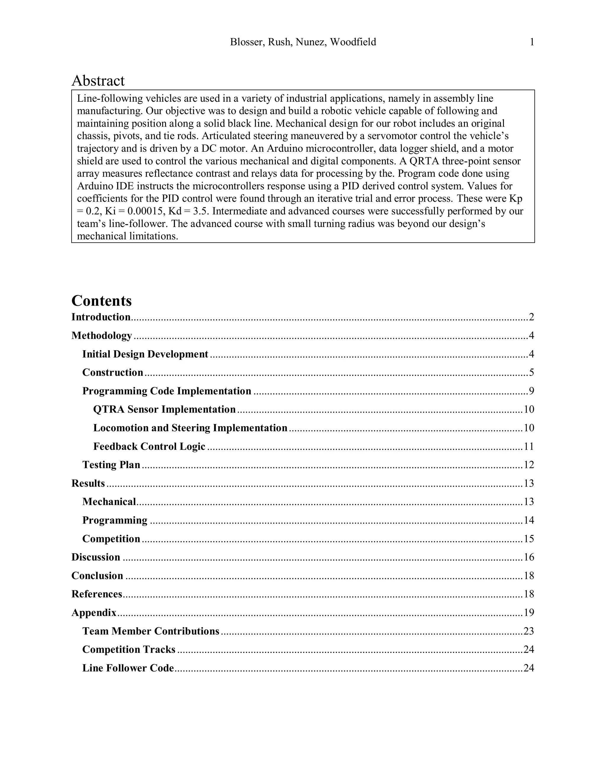 Blosser, Rush, Nunez, Woodfield 1
Abstract
Line-following vehicles are used in a variety of industrial applications, namely in assembly line
manufacturing. Our objective was to design and build a robotic vehicle capable of following and
maintaining position along a solid black line. Mechanical design for our robot includes an original
chassis, pivots, and tie rods. Articulated steering maneuvered by a servomotor control the vehicle’s
trajectory and is driven by a DC motor. An Arduino microcontroller, data logger shield, and a motor
shield are used to control the various mechanical and digital components. A QRTA three-point sensor
array measures reflectance contrast and relays data for processing by the. Program code done using
Arduino IDE instructs the microcontrollers response using a PID derived control system. Values for
coefficients for the PID control were found through an iterative trial and error process. These were Kp
= 0.2, Ki = 0.00015, Kd = 3.5. Intermediate and advanced courses were successfully performed by our
team’s line-follower. The advanced course with small turning radius was beyond our design’s
mechanical limitations.
Contents
Introduction..................................................................................................................................................2
Methodology.................................................................................................................................................4
Initial Design Development.....................................................................................................................4
Construction.............................................................................................................................................5
Programming Code Implementation .....................................................................................................9
QTRA Sensor Implementation.........................................................................................................10
Locomotion and Steering Implementation......................................................................................10
Feedback Control Logic ....................................................................................................................11
Testing Plan............................................................................................................................................12
Results.........................................................................................................................................................13
Mechanical..............................................................................................................................................13
Programming .........................................................................................................................................14
Competition............................................................................................................................................15
Discussion ...................................................................................................................................................16
Conclusion ..................................................................................................................................................18
References...................................................................................................................................................18
Appendix.....................................................................................................................................................19
Team Member Contributions...............................................................................................................23
Competition Tracks...............................................................................................................................24
Line Follower Code................................................................................................................................24
 