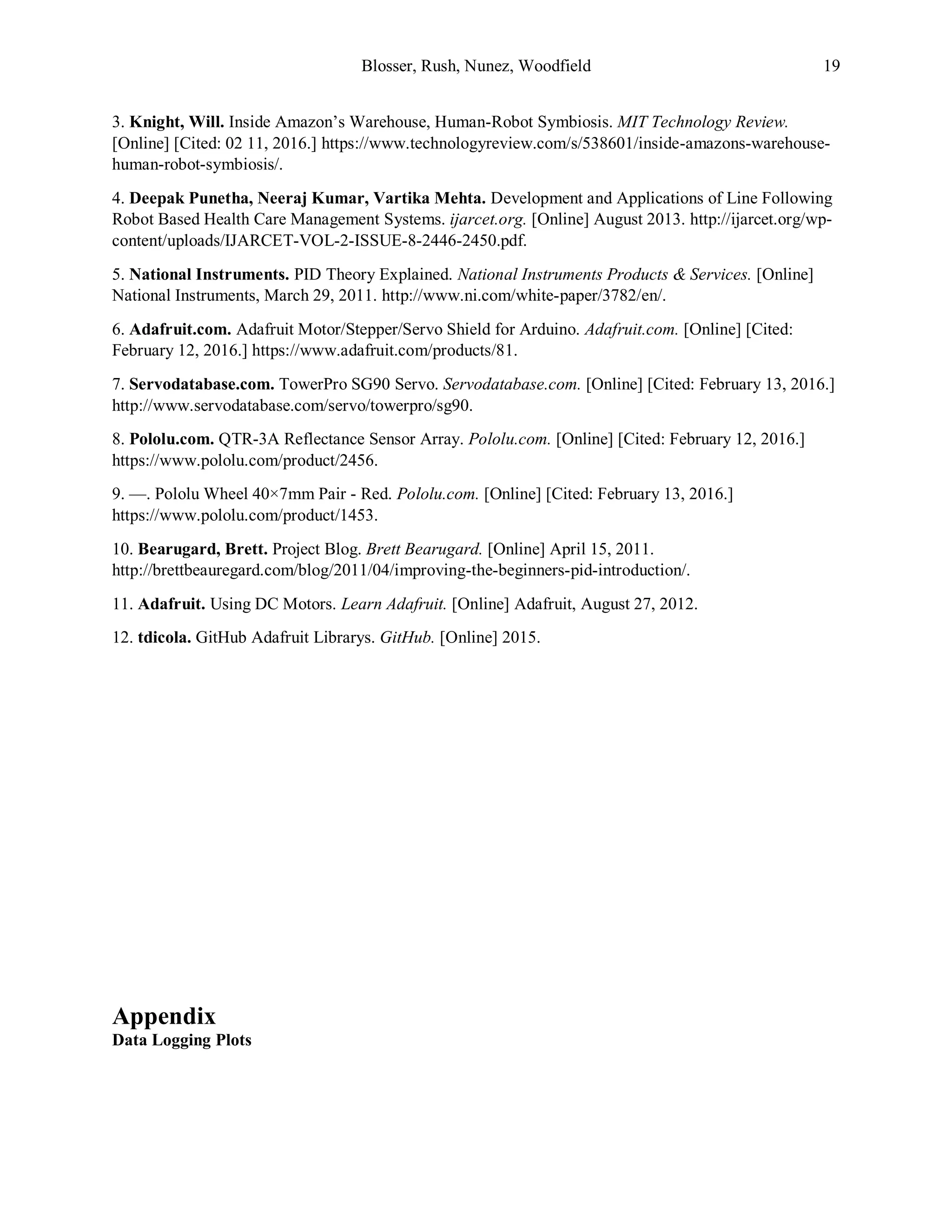 Blosser, Rush, Nunez, Woodfield 19
3. Knight, Will. Inside Amazon’s Warehouse, Human-Robot Symbiosis. MIT Technology Review.
[Online] [Cited: 02 11, 2016.] https://www.technologyreview.com/s/538601/inside-amazons-warehouse-
human-robot-symbiosis/.
4. Deepak Punetha, Neeraj Kumar, Vartika Mehta. Development and Applications of Line Following
Robot Based Health Care Management Systems. ijarcet.org. [Online] August 2013. http://ijarcet.org/wp-
content/uploads/IJARCET-VOL-2-ISSUE-8-2446-2450.pdf.
5. National Instruments. PID Theory Explained. National Instruments Products & Services. [Online]
National Instruments, March 29, 2011. http://www.ni.com/white-paper/3782/en/.
6. Adafruit.com. Adafruit Motor/Stepper/Servo Shield for Arduino. Adafruit.com. [Online] [Cited:
February 12, 2016.] https://www.adafruit.com/products/81.
7. Servodatabase.com. TowerPro SG90 Servo. Servodatabase.com. [Online] [Cited: February 13, 2016.]
http://www.servodatabase.com/servo/towerpro/sg90.
8. Pololu.com. QTR-3A Reflectance Sensor Array. Pololu.com. [Online] [Cited: February 12, 2016.]
https://www.pololu.com/product/2456.
9. —. Pololu Wheel 40×7mm Pair - Red. Pololu.com. [Online] [Cited: February 13, 2016.]
https://www.pololu.com/product/1453.
10. Bearugard, Brett. Project Blog. Brett Bearugard. [Online] April 15, 2011.
http://brettbeauregard.com/blog/2011/04/improving-the-beginners-pid-introduction/.
11. Adafruit. Using DC Motors. Learn Adafruit. [Online] Adafruit, August 27, 2012.
12. tdicola. GitHub Adafruit Librarys. GitHub. [Online] 2015.
Appendix
Data Logging Plots
 