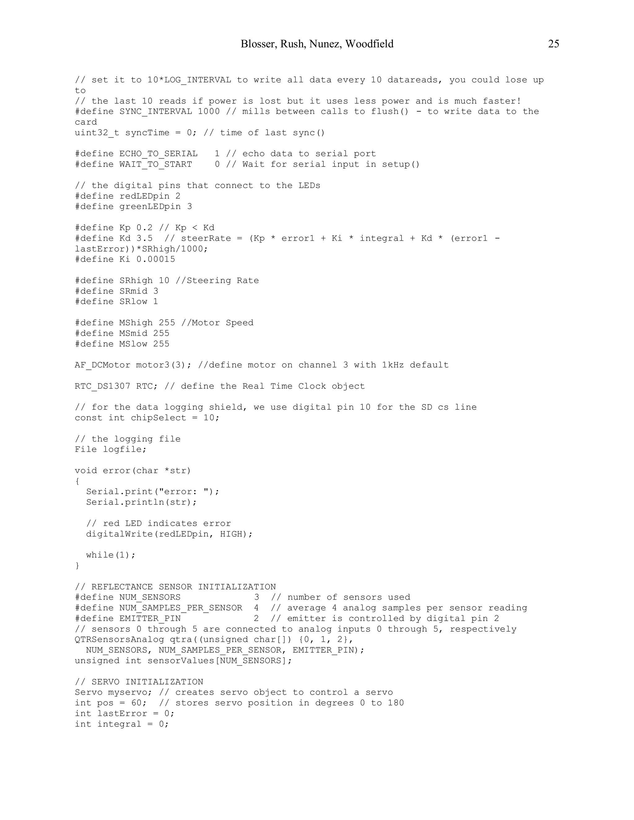 Blosser, Rush, Nunez, Woodfield 25
// set it to 10*LOG_INTERVAL to write all data every 10 datareads, you could lose up
to
// the last 10 reads if power is lost but it uses less power and is much faster!
#define SYNC_INTERVAL 1000 // mills between calls to flush() - to write data to the
card
uint32_t syncTime = 0; // time of last sync()
#define ECHO_TO_SERIAL 1 // echo data to serial port
#define WAIT_TO_START 0 // Wait for serial input in setup()
// the digital pins that connect to the LEDs
#define redLEDpin 2
#define greenLEDpin 3
#define Kp 0.2 // Kp < Kd
#define Kd 3.5 // steerRate = (Kp * error1 + Ki * integral + Kd * (error1 -
lastError))*SRhigh/1000;
#define Ki 0.00015
#define SRhigh 10 //Steering Rate
#define SRmid 3
#define SRlow 1
#define MShigh 255 //Motor Speed
#define MSmid 255
#define MSlow 255
AF_DCMotor motor3(3); //define motor on channel 3 with 1kHz default
RTC_DS1307 RTC; // define the Real Time Clock object
// for the data logging shield, we use digital pin 10 for the SD cs line
const int chipSelect = 10;
// the logging file
File logfile;
void error(char *str)
{
Serial.print("error: ");
Serial.println(str);
// red LED indicates error
digitalWrite(redLEDpin, HIGH);
while(1);
}
// REFLECTANCE SENSOR INITIALIZATION
#define NUM_SENSORS 3 // number of sensors used
#define NUM_SAMPLES_PER_SENSOR 4 // average 4 analog samples per sensor reading
#define EMITTER_PIN 2 // emitter is controlled by digital pin 2
// sensors 0 through 5 are connected to analog inputs 0 through 5, respectively
QTRSensorsAnalog qtra((unsigned char[]) {0, 1, 2},
NUM_SENSORS, NUM_SAMPLES_PER_SENSOR, EMITTER_PIN);
unsigned int sensorValues[NUM_SENSORS];
// SERVO INITIALIZATION
Servo myservo; // creates servo object to control a servo
int pos = 60; // stores servo position in degrees 0 to 180
int lastError = 0;
int integral = 0;
 