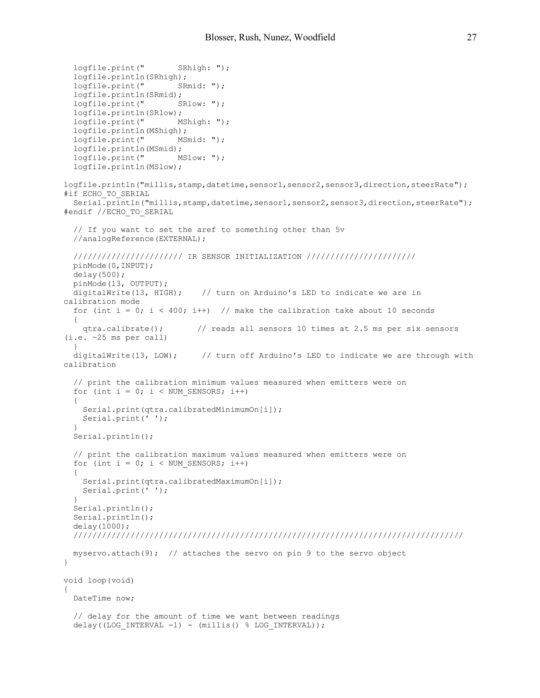 Blosser, Rush, Nunez, Woodfield 27
logfile.print(" SRhigh: ");
logfile.println(SRhigh);
logfile.print(" SRmid: ");
logfile.println(SRmid);
logfile.print(" SRlow: ");
logfile.println(SRlow);
logfile.print(" MShigh: ");
logfile.println(MShigh);
logfile.print(" MSmid: ");
logfile.println(MSmid);
logfile.print(" MSlow: ");
logfile.println(MSlow);
logfile.println("millis,stamp,datetime,sensor1,sensor2,sensor3,direction,steerRate");
#if ECHO_TO_SERIAL
Serial.println("millis,stamp,datetime,sensor1,sensor2,sensor3,direction,steerRate");
#endif //ECHO_TO_SERIAL
// If you want to set the aref to something other than 5v
//analogReference(EXTERNAL);
/////////////////////// IR SENSOR INITIALIZATION ///////////////////////
pinMode(0,INPUT);
delay(500);
pinMode(13, OUTPUT);
digitalWrite(13, HIGH); // turn on Arduino's LED to indicate we are in
calibration mode
for (int i = 0; i < 400; i++) // make the calibration take about 10 seconds
{
qtra.calibrate(); // reads all sensors 10 times at 2.5 ms per six sensors
(i.e. ~25 ms per call)
}
digitalWrite(13, LOW); // turn off Arduino's LED to indicate we are through with
calibration
// print the calibration minimum values measured when emitters were on
for (int i = 0; i < NUM_SENSORS; i++)
{
Serial.print(qtra.calibratedMinimumOn[i]);
Serial.print(' ');
}
Serial.println();
// print the calibration maximum values measured when emitters were on
for (int i = 0; i < NUM_SENSORS; i++)
{
Serial.print(qtra.calibratedMaximumOn[i]);
Serial.print(' ');
}
Serial.println();
Serial.println();
delay(1000);
//////////////////////////////////////////////////////////////////////////////////
myservo.attach(9); // attaches the servo on pin 9 to the servo object
}
void loop(void)
{
DateTime now;
// delay for the amount of time we want between readings
delay((LOG_INTERVAL -1) - (millis() % LOG_INTERVAL));
 