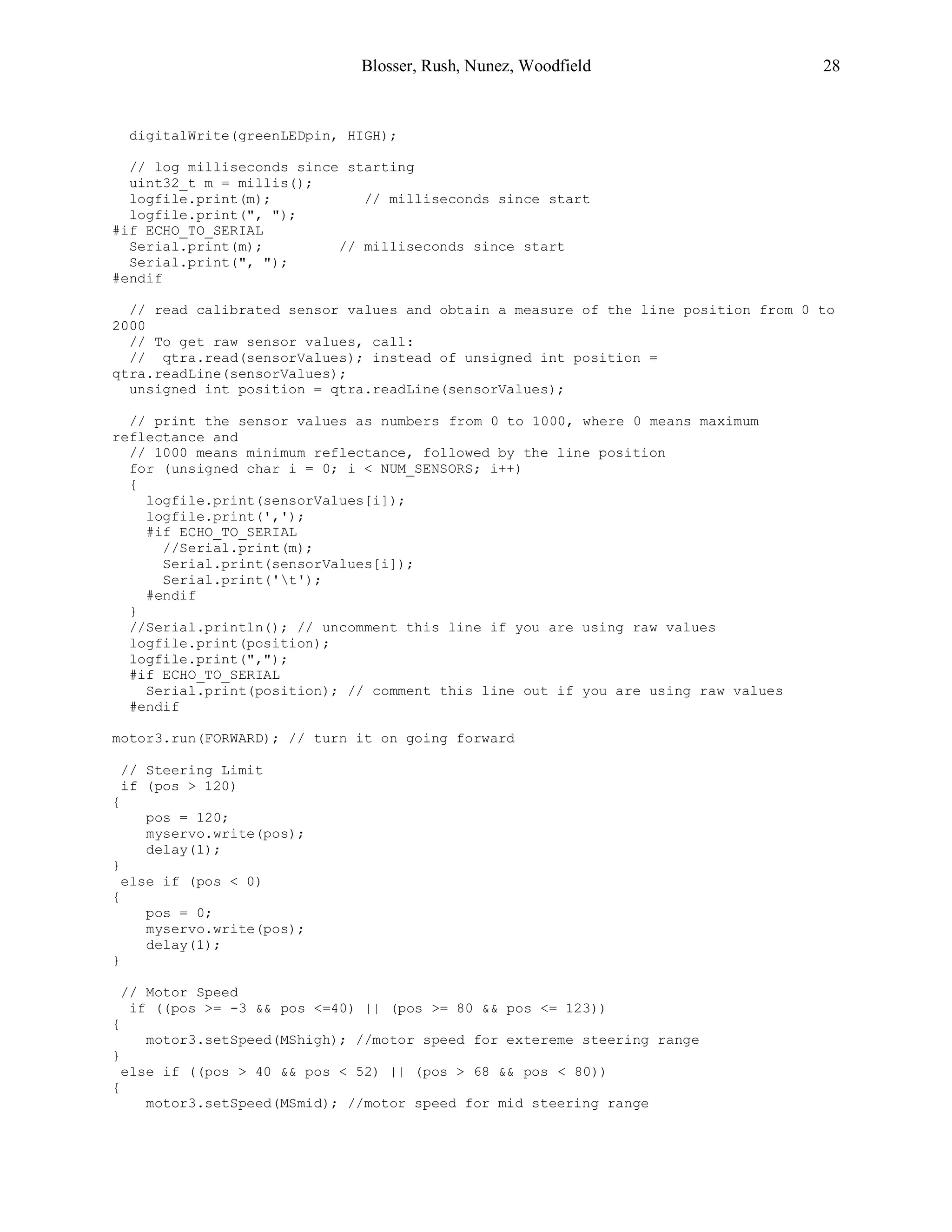 Blosser, Rush, Nunez, Woodfield 28
digitalWrite(greenLEDpin, HIGH);
// log milliseconds since starting
uint32_t m = millis();
logfile.print(m); // milliseconds since start
logfile.print(", ");
#if ECHO_TO_SERIAL
Serial.print(m); // milliseconds since start
Serial.print(", ");
#endif
// read calibrated sensor values and obtain a measure of the line position from 0 to
2000
// To get raw sensor values, call:
// qtra.read(sensorValues); instead of unsigned int position =
qtra.readLine(sensorValues);
unsigned int position = qtra.readLine(sensorValues);
// print the sensor values as numbers from 0 to 1000, where 0 means maximum
reflectance and
// 1000 means minimum reflectance, followed by the line position
for (unsigned char i = 0; i < NUM_SENSORS; i++)
{
logfile.print(sensorValues[i]);
logfile.print(',');
#if ECHO_TO_SERIAL
//Serial.print(m);
Serial.print(sensorValues[i]);
Serial.print('t');
#endif
}
//Serial.println(); // uncomment this line if you are using raw values
logfile.print(position);
logfile.print(",");
#if ECHO_TO_SERIAL
Serial.print(position); // comment this line out if you are using raw values
#endif
motor3.run(FORWARD); // turn it on going forward
// Steering Limit
if (pos > 120)
{
pos = 120;
myservo.write(pos);
delay(1);
}
else if (pos < 0)
{
pos = 0;
myservo.write(pos);
delay(1);
}
// Motor Speed
if ((pos >= -3 && pos <=40) || (pos >= 80 && pos <= 123))
{
motor3.setSpeed(MShigh); //motor speed for extereme steering range
}
else if ((pos > 40 && pos < 52) || (pos > 68 && pos < 80))
{
motor3.setSpeed(MSmid); //motor speed for mid steering range
 