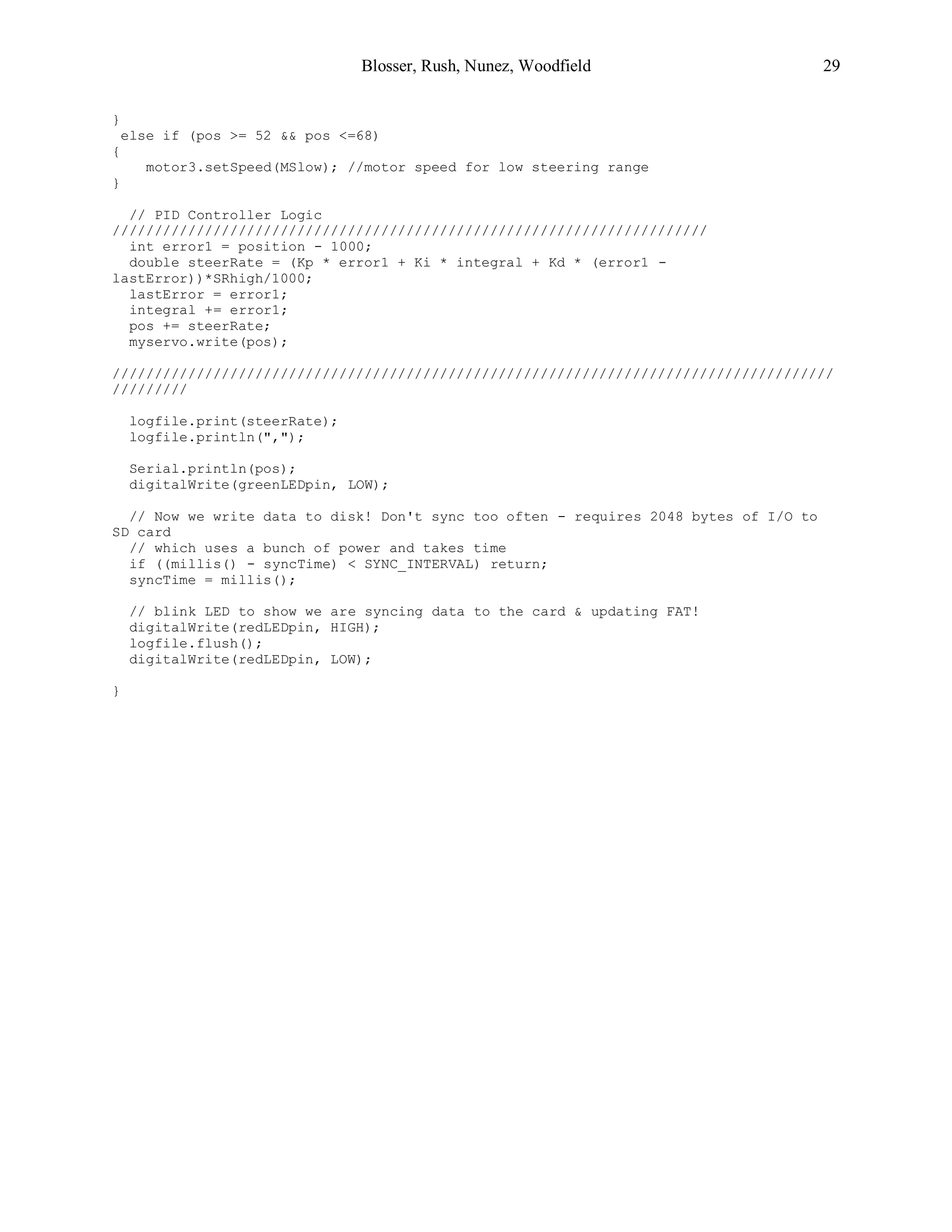 Blosser, Rush, Nunez, Woodfield 29
}
else if (pos >= 52 && pos <=68)
{
motor3.setSpeed(MSlow); //motor speed for low steering range
}
// PID Controller Logic
///////////////////////////////////////////////////////////////////////
int error1 = position - 1000;
double steerRate = (Kp * error1 + Ki * integral + Kd * (error1 -
lastError))*SRhigh/1000;
lastError = error1;
integral += error1;
pos += steerRate;
myservo.write(pos);
//////////////////////////////////////////////////////////////////////////////////////
/////////
logfile.print(steerRate);
logfile.println(",");
Serial.println(pos);
digitalWrite(greenLEDpin, LOW);
// Now we write data to disk! Don't sync too often - requires 2048 bytes of I/O to
SD card
// which uses a bunch of power and takes time
if ((millis() - syncTime) < SYNC_INTERVAL) return;
syncTime = millis();
// blink LED to show we are syncing data to the card & updating FAT!
digitalWrite(redLEDpin, HIGH);
logfile.flush();
digitalWrite(redLEDpin, LOW);
}
 