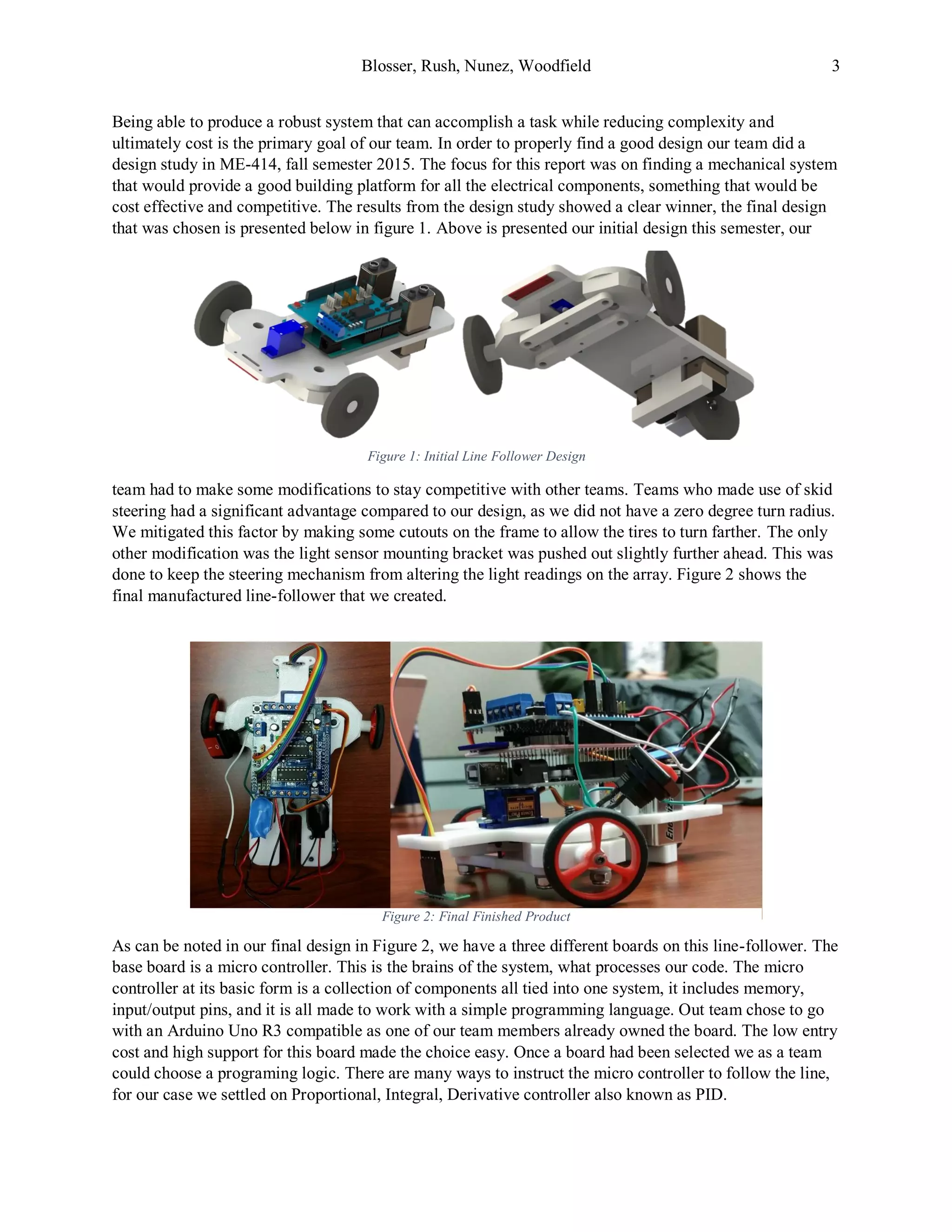 Blosser, Rush, Nunez, Woodfield 3
Being able to produce a robust system that can accomplish a task while reducing complexity and
ultimately cost is the primary goal of our team. In order to properly find a good design our team did a
design study in ME-414, fall semester 2015. The focus for this report was on finding a mechanical system
that would provide a good building platform for all the electrical components, something that would be
cost effective and competitive. The results from the design study showed a clear winner, the final design
that was chosen is presented below in figure 1. Above is presented our initial design this semester, our
team had to make some modifications to stay competitive with other teams. Teams who made use of skid
steering had a significant advantage compared to our design, as we did not have a zero degree turn radius.
We mitigated this factor by making some cutouts on the frame to allow the tires to turn farther. The only
other modification was the light sensor mounting bracket was pushed out slightly further ahead. This was
done to keep the steering mechanism from altering the light readings on the array. Figure 2 shows the
final manufactured line-follower that we created.
As can be noted in our final design in Figure 2, we have a three different boards on this line-follower. The
base board is a micro controller. This is the brains of the system, what processes our code. The micro
controller at its basic form is a collection of components all tied into one system, it includes memory,
input/output pins, and it is all made to work with a simple programming language. Out team chose to go
with an Arduino Uno R3 compatible as one of our team members already owned the board. The low entry
cost and high support for this board made the choice easy. Once a board had been selected we as a team
could choose a programing logic. There are many ways to instruct the micro controller to follow the line,
for our case we settled on Proportional, Integral, Derivative controller also known as PID.
Figure 2: Final Finished Product
Figure 1: Initial Line Follower Design
 