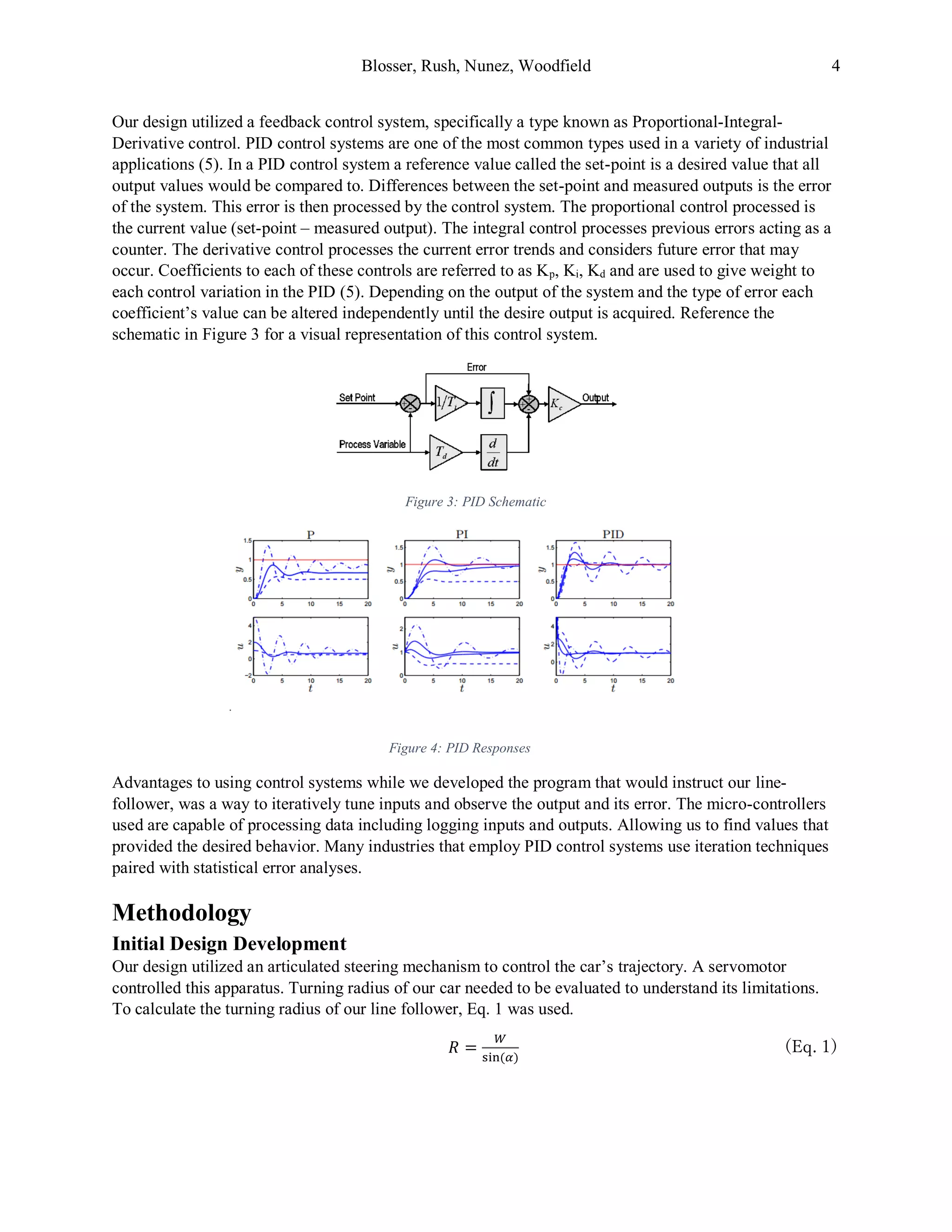 Blosser, Rush, Nunez, Woodfield 4
Our design utilized a feedback control system, specifically a type known as Proportional-Integral-
Derivative control. PID control systems are one of the most common types used in a variety of industrial
applications (5). In a PID control system a reference value called the set-point is a desired value that all
output values would be compared to. Differences between the set-point and measured outputs is the error
of the system. This error is then processed by the control system. The proportional control processed is
the current value (set-point – measured output). The integral control processes previous errors acting as a
counter. The derivative control processes the current error trends and considers future error that may
occur. Coefficients to each of these controls are referred to as Kp, Ki, Kd and are used to give weight to
each control variation in the PID (5). Depending on the output of the system and the type of error each
coefficient’s value can be altered independently until the desire output is acquired. Reference the
schematic in Figure 3 for a visual representation of this control system.
Figure 3: PID Schematic
Advantages to using control systems while we developed the program that would instruct our line-
follower, was a way to iteratively tune inputs and observe the output and its error. The micro-controllers
used are capable of processing data including logging inputs and outputs. Allowing us to find values that
provided the desired behavior. Many industries that employ PID control systems use iteration techniques
paired with statistical error analyses.
Methodology
Initial Design Development
Our design utilized an articulated steering mechanism to control the car’s trajectory. A servomotor
controlled this apparatus. Turning radius of our car needed to be evaluated to understand its limitations.
To calculate the turning radius of our line follower, Eq. 1 was used.
𝑅 =
𝑊
sin⁡( 𝛼)
(Eq. 1)
.
Figure 4: PID Responses
 