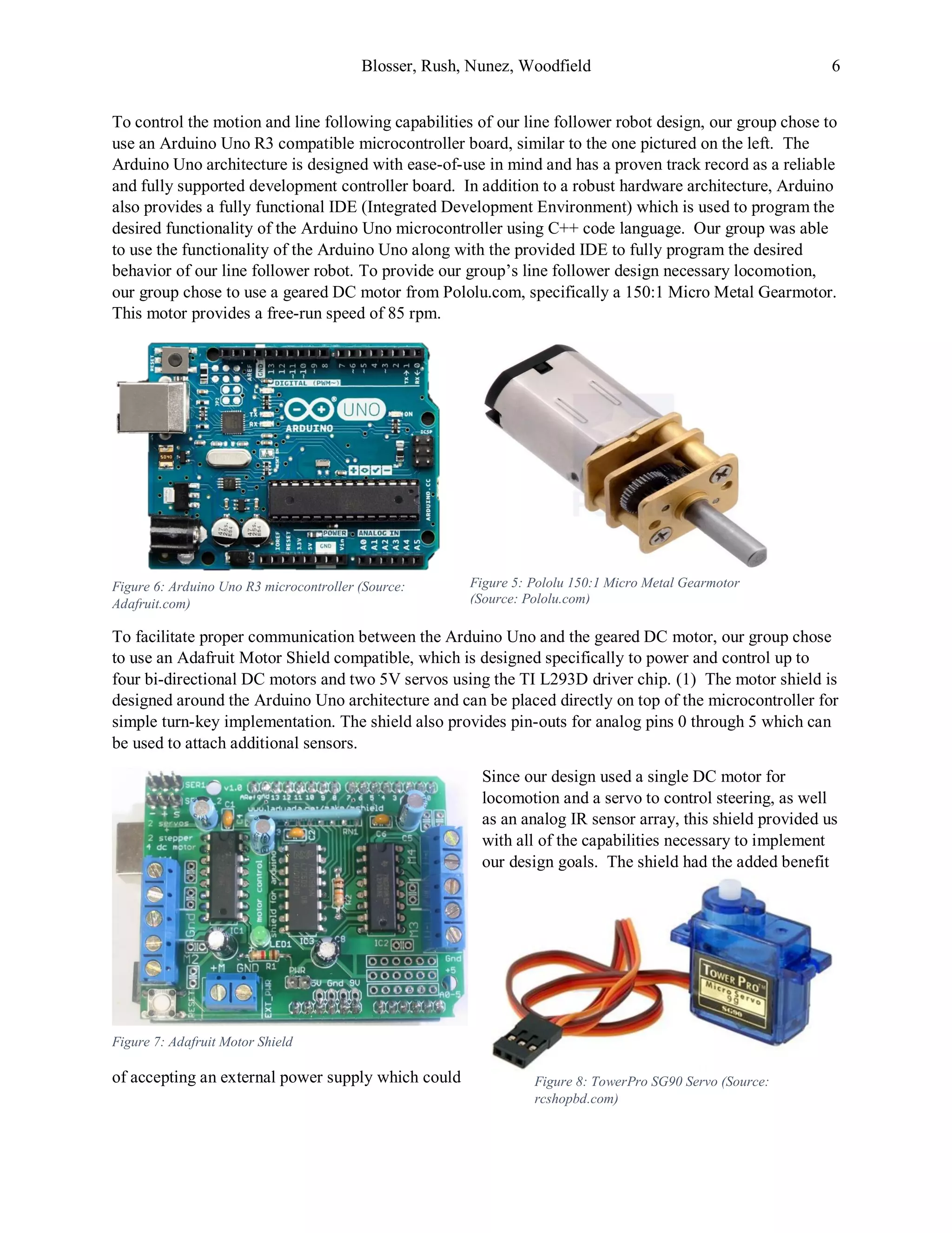 Blosser, Rush, Nunez, Woodfield 6
To control the motion and line following capabilities of our line follower robot design, our group chose to
use an Arduino Uno R3 compatible microcontroller board, similar to the one pictured on the left. The
Arduino Uno architecture is designed with ease-of-use in mind and has a proven track record as a reliable
and fully supported development controller board. In addition to a robust hardware architecture, Arduino
also provides a fully functional IDE (Integrated Development Environment) which is used to program the
desired functionality of the Arduino Uno microcontroller using C++ code language. Our group was able
to use the functionality of the Arduino Uno along with the provided IDE to fully program the desired
behavior of our line follower robot. To provide our group’s line follower design necessary locomotion,
our group chose to use a geared DC motor from Pololu.com, specifically a 150:1 Micro Metal Gearmotor.
This motor provides a free-run speed of 85 rpm.
To facilitate proper communication between the Arduino Uno and the geared DC motor, our group chose
to use an Adafruit Motor Shield compatible, which is designed specifically to power and control up to
four bi-directional DC motors and two 5V servos using the TI L293D driver chip. (1) The motor shield is
designed around the Arduino Uno architecture and can be placed directly on top of the microcontroller for
simple turn-key implementation. The shield also provides pin-outs for analog pins 0 through 5 which can
be used to attach additional sensors.
Since our design used a single DC motor for
locomotion and a servo to control steering, as well
as an analog IR sensor array, this shield provided us
with all of the capabilities necessary to implement
our design goals. The shield had the added benefit
of accepting an external power supply which could Figure 8: TowerPro SG90 Servo (Source:
rcshopbd.com)
Figure 7: Adafruit Motor Shield
Figure 5: Pololu 150:1 Micro Metal Gearmotor
(Source: Pololu.com)
Figure 6: Arduino Uno R3 microcontroller (Source:
Adafruit.com)
 