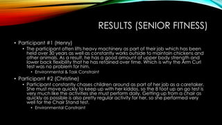 RESULTS (SENIOR FITNESS)
• Participant #1 (Henry)
• The participant often lifts heavy machinery as part of their job which has been
held over 30 years as well as constantly works outside to maintain chickens and
other animals. As a result, he has a good amount of upper body strength and
lower back flexibility that he has retained over time. Which is why the Arm Curl
test was no problem for him.
• Environmental & Task Constraint
• Participant #2 (Christine)
• Participant constantly chases children around as part of her job as a caretaker.
She must move quickly to keep up with her kiddos, so the 8 foot up an go test is
very much like the activities she must perform daily. Getting up from a chair as
quickly as possible is also pretty regular activity for her, so she performed very
well for the Chair Stand test.
• Environmental Constraint
 