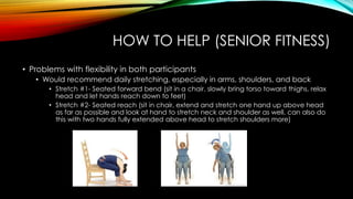 HOW TO HELP (SENIOR FITNESS)
• Problems with flexibility in both participants
• Would recommend daily stretching, especially in arms, shoulders, and back
• Stretch #1- Seated forward bend (sit in a chair, slowly bring torso toward thighs, relax
head and let hands reach down to feet)
• Stretch #2- Seated reach (sit in chair, extend and stretch one hand up above head
as far as possible and look at hand to stretch neck and shoulder as well, can also do
this with two hands fully extended above head to stretch shoulders more)
 