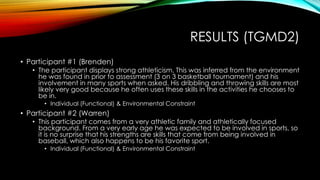 RESULTS (TGMD2)
• Participant #1 (Brenden)
• The participant displays strong athleticism. This was inferred from the environment
he was found in prior to assessment (3 on 3 basketball tournament) and his
involvement in many sports when asked. His dribbling and throwing skills are most
likely very good because he often uses these skills in the activities he chooses to
be in.
• Individual (Functional) & Environmental Constraint
• Participant #2 (Warren)
• This participant comes from a very athletic family and athletically focused
background. From a very early age he was expected to be involved in sports, so
it is no surprise that his strengths are skills that come from being involved in
baseball, which also happens to be his favorite sport.
• Individual (Functional) & Environmental Constraint
 