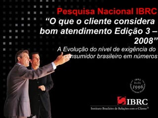 Pesquisa Nacional IBRC 
“O que o cliente considera 
bom atendimento Edição 3 – 
2008” 
A Evolução do nível de exigência do 
consumidor brasileiro em números 
 