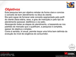 Objetivos 
Esta pesquisa tem por objetivo retratar de forma clara e concisa 
o conceito de bom atendimento na ótica do cliente. 
Ela será capaz de fornecer este conceito segmentado pelo perfil 
do cliente (faixa etária, sexo, e grau de instrução) e pelo tipo de 
atendimento (pessoal, telefônico e via web). 
Abrangendo todas as etapas do atendimento, e baseando-se nos 
padrões de mercado que o qualificam, a pesquisa é completa, 
apesar de objetiva e simples. 
Como é seriada, tri anual, permite traçar uma linha bem definida da 
evolução do nível de exigência do consumidor. 
 