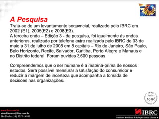 A Pesquisa 
Trata-se de um levantamento sequencial, realizado pelo IBRC em 
2002 (E1), 2005(E2) e 2008(E3). 
A terceira onda – Edição 3 - da pesquisa, foi igualmente às ondas 
anteriores, realizada por telefone entre realizada pelo IBRC de 03 de 
maio a 31 de julho de 2008 em 8 capitais – Rio de Janeiro, São Paulo, 
Belo Horizonte, Recife, Salvador, Curitiba, Porto Alegre e Manaus e 
no Distrito federal. Foram ouvidas 3.600 pessoas. 
Compreendemos que o ser humano é a matéria-prima de nossos 
estudos. Será possível mensurar a satisfação do consumidor e 
reduzir a margem de incerteza que acompanha a tomada de 
decisões nas organizações. 
 
