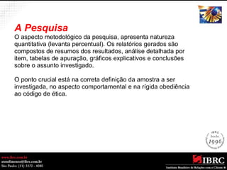A Pesquisa 
O aspecto metodológico da pesquisa, apresenta natureza 
quantitativa (levanta percentual). Os relatórios gerados são 
compostos de resumos dos resultados, análise detalhada por 
item, tabelas de apuração, gráficos explicativos e conclusões 
sobre o assunto investigado. 
O ponto crucial está na correta definição da amostra a ser 
investigada, no aspecto comportamental e na rígida obediência 
ao código de ética. 
 