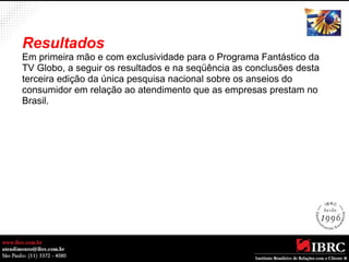 Resultados 
Em primeira mão e com exclusividade para o Programa Fantástico da 
TV Globo, a seguir os resultados e na seqüência as conclusões desta 
terceira edição da única pesquisa nacional sobre os anseios do 
consumidor em relação ao atendimento que as empresas prestam no 
Brasil. 
 