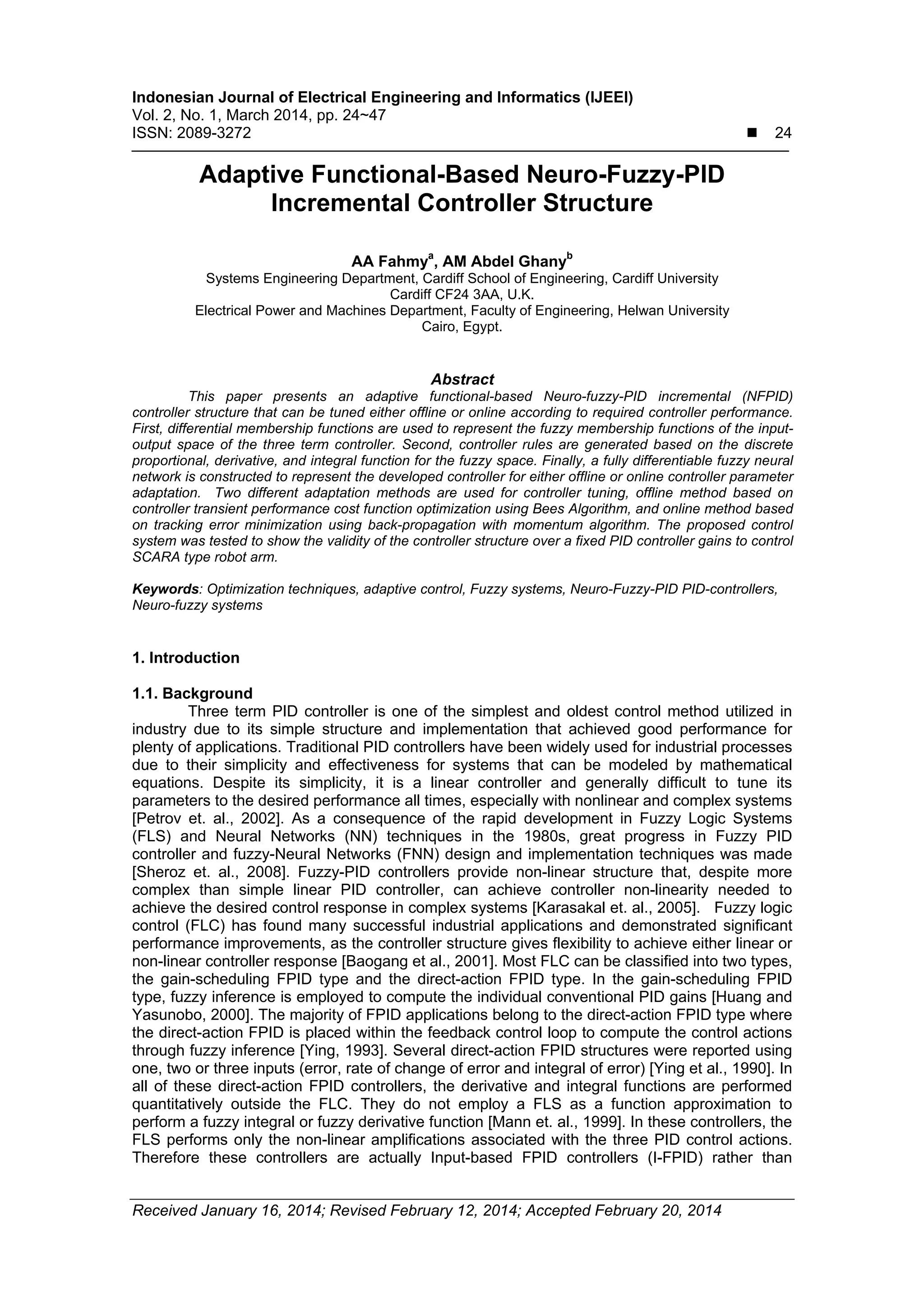 Indonesian Journal of Electrical Engineering and Informatics (IJEEI)
Vol. 2, No. 1, March 2014, pp. 24~47
ISSN: 2089-3272  24
Received January 16, 2014; Revised February 12, 2014; Accepted February 20, 2014
Adaptive Functional-Based Neuro-Fuzzy-PID
Incremental Controller Structure
AA Fahmya
, AM Abdel Ghanyb
Systems Engineering Department, Cardiff School of Engineering, Cardiff University
Cardiff CF24 3AA, U.K.
Electrical Power and Machines Department, Faculty of Engineering, Helwan University
Cairo, Egypt.
Abstract
This paper presents an adaptive functional-based Neuro-fuzzy-PID incremental (NFPID)
controller structure that can be tuned either offline or online according to required controller performance.
First, differential membership functions are used to represent the fuzzy membership functions of the input-
output space of the three term controller. Second, controller rules are generated based on the discrete
proportional, derivative, and integral function for the fuzzy space. Finally, a fully differentiable fuzzy neural
network is constructed to represent the developed controller for either offline or online controller parameter
adaptation. Two different adaptation methods are used for controller tuning, offline method based on
controller transient performance cost function optimization using Bees Algorithm, and online method based
on tracking error minimization using back-propagation with momentum algorithm. The proposed control
system was tested to show the validity of the controller structure over a fixed PID controller gains to control
SCARA type robot arm.
Keywords: Optimization techniques, adaptive control, Fuzzy systems, Neuro-Fuzzy-PID PID-controllers,
Neuro-fuzzy systems
1. Introduction
1.1. Background
Three term PID controller is one of the simplest and oldest control method utilized in
industry due to its simple structure and implementation that achieved good performance for
plenty of applications. Traditional PID controllers have been widely used for industrial processes
due to their simplicity and effectiveness for systems that can be modeled by mathematical
equations. Despite its simplicity, it is a linear controller and generally difficult to tune its
parameters to the desired performance all times, especially with nonlinear and complex systems
[Petrov et. al., 2002]. As a consequence of the rapid development in Fuzzy Logic Systems
(FLS) and Neural Networks (NN) techniques in the 1980s, great progress in Fuzzy PID
controller and fuzzy-Neural Networks (FNN) design and implementation techniques was made
[Sheroz et. al., 2008]. Fuzzy-PID controllers provide non-linear structure that, despite more
complex than simple linear PID controller, can achieve controller non-linearity needed to
achieve the desired control response in complex systems [Karasakal et. al., 2005]. Fuzzy logic
control (FLC) has found many successful industrial applications and demonstrated significant
performance improvements, as the controller structure gives flexibility to achieve either linear or
non-linear controller response [Baogang et al., 2001]. Most FLC can be classified into two types,
the gain-scheduling FPID type and the direct-action FPID type. In the gain-scheduling FPID
type, fuzzy inference is employed to compute the individual conventional PID gains [Huang and
Yasunobo, 2000]. The majority of FPID applications belong to the direct-action FPID type where
the direct-action FPID is placed within the feedback control loop to compute the control actions
through fuzzy inference [Ying, 1993]. Several direct-action FPID structures were reported using
one, two or three inputs (error, rate of change of error and integral of error) [Ying et al., 1990]. In
all of these direct-action FPID controllers, the derivative and integral functions are performed
quantitatively outside the FLC. They do not employ a FLS as a function approximation to
perform a fuzzy integral or fuzzy derivative function [Mann et. al., 1999]. In these controllers, the
FLS performs only the non-linear amplifications associated with the three PID control actions.
Therefore these controllers are actually Input-based FPID controllers (I-FPID) rather than
 