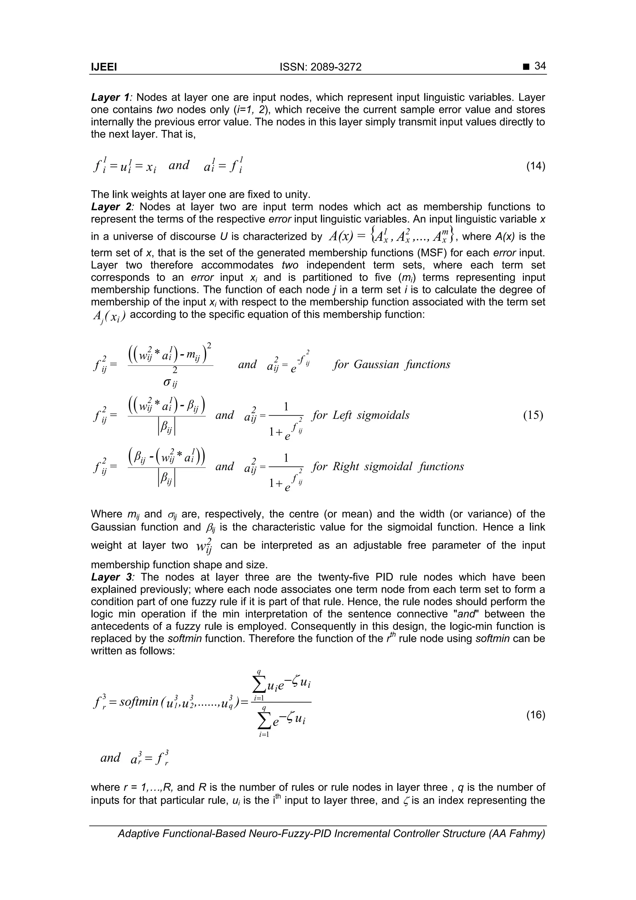 IJEEI ISSN: 2089-3272 
Adaptive Functional-Based Neuro-Fuzzy-PID Incremental Controller Structure (AA Fahmy)
34
Layer 1: Nodes at layer one are input nodes, which represent input linguistic variables. Layer
one contains two nodes only (i=1, 2), which receive the current sample error value and stores
internally the previous error value. The nodes in this layer simply transmit input values directly to
the next layer. That is,
1 111
ii ii i andf fu x a   (14)
The link weights at layer one are fixed to unity.
Layer 2: Nodes at layer two are input term nodes which act as membership functions to
represent the terms of the respective error input linguistic variables. An input linguistic variable x
in a universe of discourse U is characterized by { }A,...,A,AA(x) m
x
2
x
1
x= , where A(x) is the
term set of x, that is the set of the generated membership functions (MSF) for each error input.
Layer two therefore accommodates two independent term sets, where each term set
corresponds to an error input xi and is partitioned to five (mi) terms representing input
membership functions. The function of each node j in a term set i is to calculate the degree of
membership of the input xi with respect to the membership function associated with the term set
j iA ( )x according to the specific equation of this membership function:
  
  
  
2
2
1
(15)
1
1
1
2
ij
2
ij
2
ij
2 1
ij i ij2 2
ijij
ij
2 1
ij i ij2
ij
ij
2 1
ij iij2
ij
ij
-f
=
2
=ij
f
2
=ij
f
* mw a
= and for Gaussian functionsf a e
* βw a
= and for Left sigmoidalsf a
β
e
β *w a
= and for Right sigmoidal functionsf a
β
e
σ


-
-
-
Where mij and ij are, respectively, the centre (or mean) and the width (or variance) of the
Gaussian function and ij is the characteristic value for the sigmoidal function. Hence a link
weight at layer two w2
ij can be interpreted as an adjustable free parameter of the input
membership function shape and size.
Layer 3: The nodes at layer three are the twenty-five PID rule nodes which have been
explained previously; where each node associates one term node from each term set to form a
condition part of one fuzzy rule if it is part of that rule. Hence, the rule nodes should perform the
logic min operation if the min interpretation of the sentence connective "and" between the
antecedents of a fuzzy rule is employed. Consequently in this design, the logic-min function is
replaced by the softmin function. Therefore the function of the rth
rule node using softmin can be
written as follows:
3 1
1
3 3 3
1 2 qr
33
r r
q
i
q
i
ii
i
uu e
softmin( , ,......, )f u u u
ue
and fa





 



 (16)
where r = 1,…,R, and R is the number of rules or rule nodes in layer three , q is the number of
inputs for that particular rule, ui is the ith
input to layer three, and  is an index representing the
 