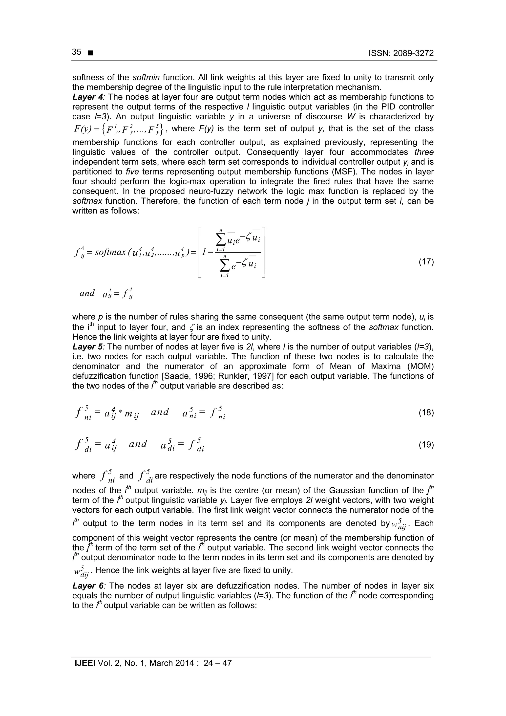  ISSN: 2089-3272
IJEEI Vol. 2, No. 1, March 2014 : 24 – 47
35
softness of the softmin function. All link weights at this layer are fixed to unity to transmit only
the membership degree of the linguistic input to the rule interpretation mechanism.
Layer 4: The nodes at layer four are output term nodes which act as membership functions to
represent the output terms of the respective l linguistic output variables (in the PID controller
case l=3). An output linguistic variable y in a universe of discourse W is characterized by
 1 2 5
y y yF(y) , ,...,F F F , where F(y) is the term set of output y, that is the set of the class
membership functions for each controller output, as explained previously, representing the
linguistic values of the controller output. Consequently layer four accommodates three
independent term sets, where each term set corresponds to individual controller output yi and is
partitioned to five terms representing output membership functions (MSF). The nodes in layer
four should perform the logic-max operation to integrate the fired rules that have the same
consequent. In the proposed neuro-fuzzy network the logic max function is replaced by the
softmax function. Therefore, the function of each term node j in the output term set i, can be
written as follows:
4 4 4 4
2 p1ij
44
ij ij
n
n
ii
i
uu e
softmax ( , ,......, ) 1f u u
ue
and fa
u




 
 
   
 
  



i 1
i 1
(17)
where p is the number of rules sharing the same consequent (the same output term node), ui is
the ith
input to layer four, and  is an index representing the softness of the softmax function.
Hence the link weights at layer four are fixed to unity.
Layer 5: The number of nodes at layer five is 2l, where l is the number of output variables (l=3),
i.e. two nodes for each output variable. The function of these two nodes is to calculate the
denominator and the numerator of an approximate form of Mean of Maxima (MOM)
defuzzification function [Saade, 1996; Runkler, 1997] for each output variable. The functions of
the two nodes of the ith
output variable are described as:
5 54 5*ij ij ni nini
= and = fa m af (18)
5 554
ij di didi
= and = fa af (19)
where
5
nif and
5
dif are respectively the node functions of the numerator and the denominator
nodes of the ith
output variable. mij is the centre (or mean) of the Gaussian function of the jth
term of the ith
output linguistic variable yi. Layer five employs 2l weight vectors, with two weight
vectors for each output variable. The first link weight vector connects the numerator node of the
ith
output to the term nodes in its term set and its components are denoted by w5
ijn . Each
component of this weight vector represents the centre (or mean) of the membership function of
the jth
term of the term set of the ith
output variable. The second link weight vector connects the
ith
output denominator node to the term nodes in its term set and its components are denoted by
w5
ijd
. Hence the link weights at layer five are fixed to unity.
Layer 6: The nodes at layer six are defuzzification nodes. The number of nodes in layer six
equals the number of output linguistic variables (l=3). The function of the ith
node corresponding
to the ith
output variable can be written as follows:
 