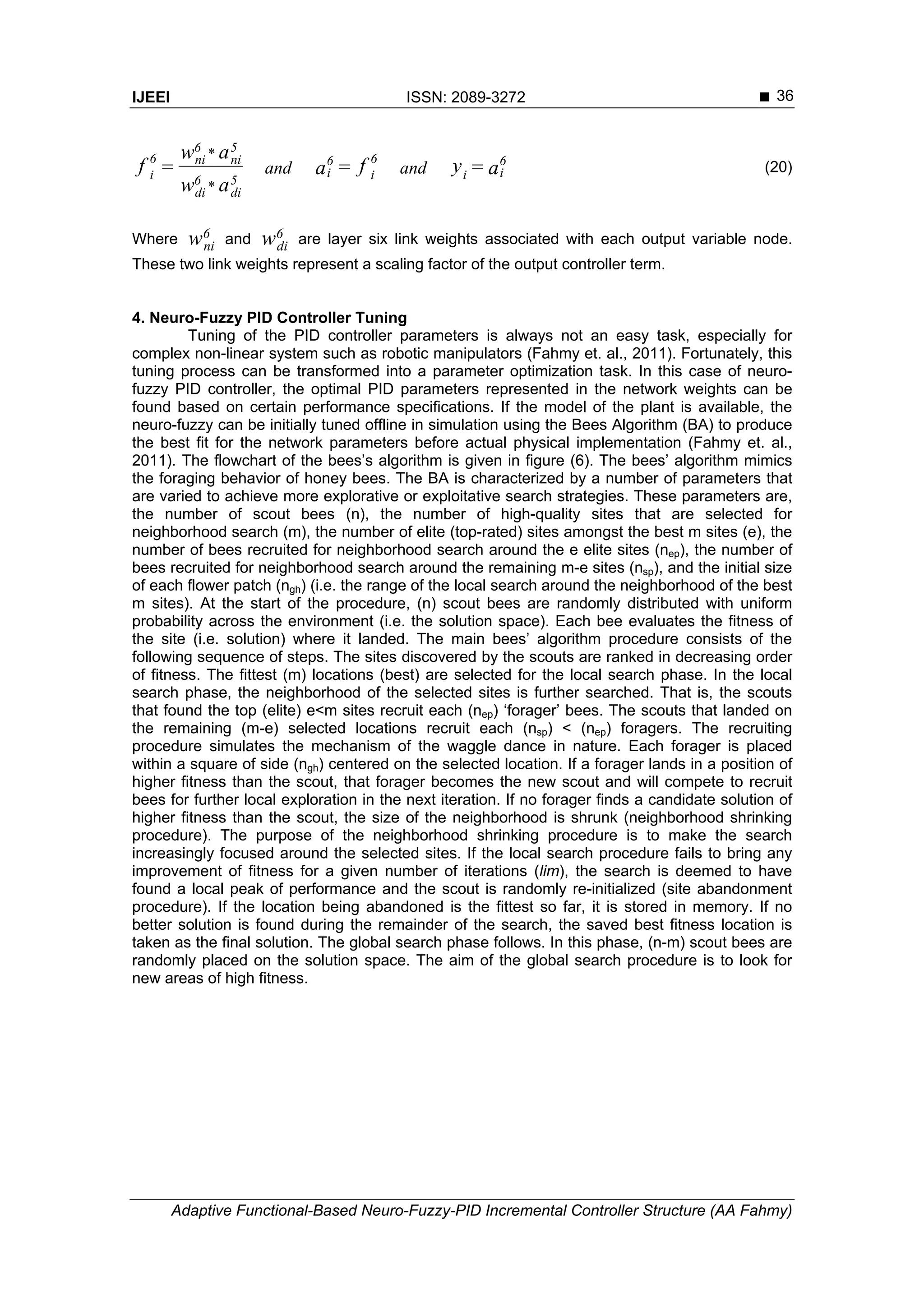IJEEI ISSN: 2089-3272 
Adaptive Functional-Based Neuro-Fuzzy-PID Incremental Controller Structure (AA Fahmy)
36
a=yf=a
aw
aw
=f 6
ii
6
i
6
i
5
di
6
di
5
ni
6
ni6
i andand
*
*
(20)
Where w6
ni and w6
di are layer six link weights associated with each output variable node.
These two link weights represent a scaling factor of the output controller term.
4. Neuro-Fuzzy PID Controller Tuning
Tuning of the PID controller parameters is always not an easy task, especially for
complex non-linear system such as robotic manipulators (Fahmy et. al., 2011). Fortunately, this
tuning process can be transformed into a parameter optimization task. In this case of neuro-
fuzzy PID controller, the optimal PID parameters represented in the network weights can be
found based on certain performance specifications. If the model of the plant is available, the
neuro-fuzzy can be initially tuned offline in simulation using the Bees Algorithm (BA) to produce
the best fit for the network parameters before actual physical implementation (Fahmy et. al.,
2011). The flowchart of the bees’s algorithm is given in figure (6). The bees’ algorithm mimics
the foraging behavior of honey bees. The BA is characterized by a number of parameters that
are varied to achieve more explorative or exploitative search strategies. These parameters are,
the number of scout bees (n), the number of high-quality sites that are selected for
neighborhood search (m), the number of elite (top-rated) sites amongst the best m sites (e), the
number of bees recruited for neighborhood search around the e elite sites (nep), the number of
bees recruited for neighborhood search around the remaining m-e sites (nsp), and the initial size
of each flower patch (ngh) (i.e. the range of the local search around the neighborhood of the best
m sites). At the start of the procedure, (n) scout bees are randomly distributed with uniform
probability across the environment (i.e. the solution space). Each bee evaluates the fitness of
the site (i.e. solution) where it landed. The main bees’ algorithm procedure consists of the
following sequence of steps. The sites discovered by the scouts are ranked in decreasing order
of fitness. The fittest (m) locations (best) are selected for the local search phase. In the local
search phase, the neighborhood of the selected sites is further searched. That is, the scouts
that found the top (elite) e<m sites recruit each (nep) ‘forager’ bees. The scouts that landed on
the remaining (m-e) selected locations recruit each (nsp) < (nep) foragers. The recruiting
procedure simulates the mechanism of the waggle dance in nature. Each forager is placed
within a square of side (ngh) centered on the selected location. If a forager lands in a position of
higher fitness than the scout, that forager becomes the new scout and will compete to recruit
bees for further local exploration in the next iteration. If no forager finds a candidate solution of
higher fitness than the scout, the size of the neighborhood is shrunk (neighborhood shrinking
procedure). The purpose of the neighborhood shrinking procedure is to make the search
increasingly focused around the selected sites. If the local search procedure fails to bring any
improvement of fitness for a given number of iterations (lim), the search is deemed to have
found a local peak of performance and the scout is randomly re-initialized (site abandonment
procedure). If the location being abandoned is the fittest so far, it is stored in memory. If no
better solution is found during the remainder of the search, the saved best fitness location is
taken as the final solution. The global search phase follows. In this phase, (n-m) scout bees are
randomly placed on the solution space. The aim of the global search procedure is to look for
new areas of high fitness.
 