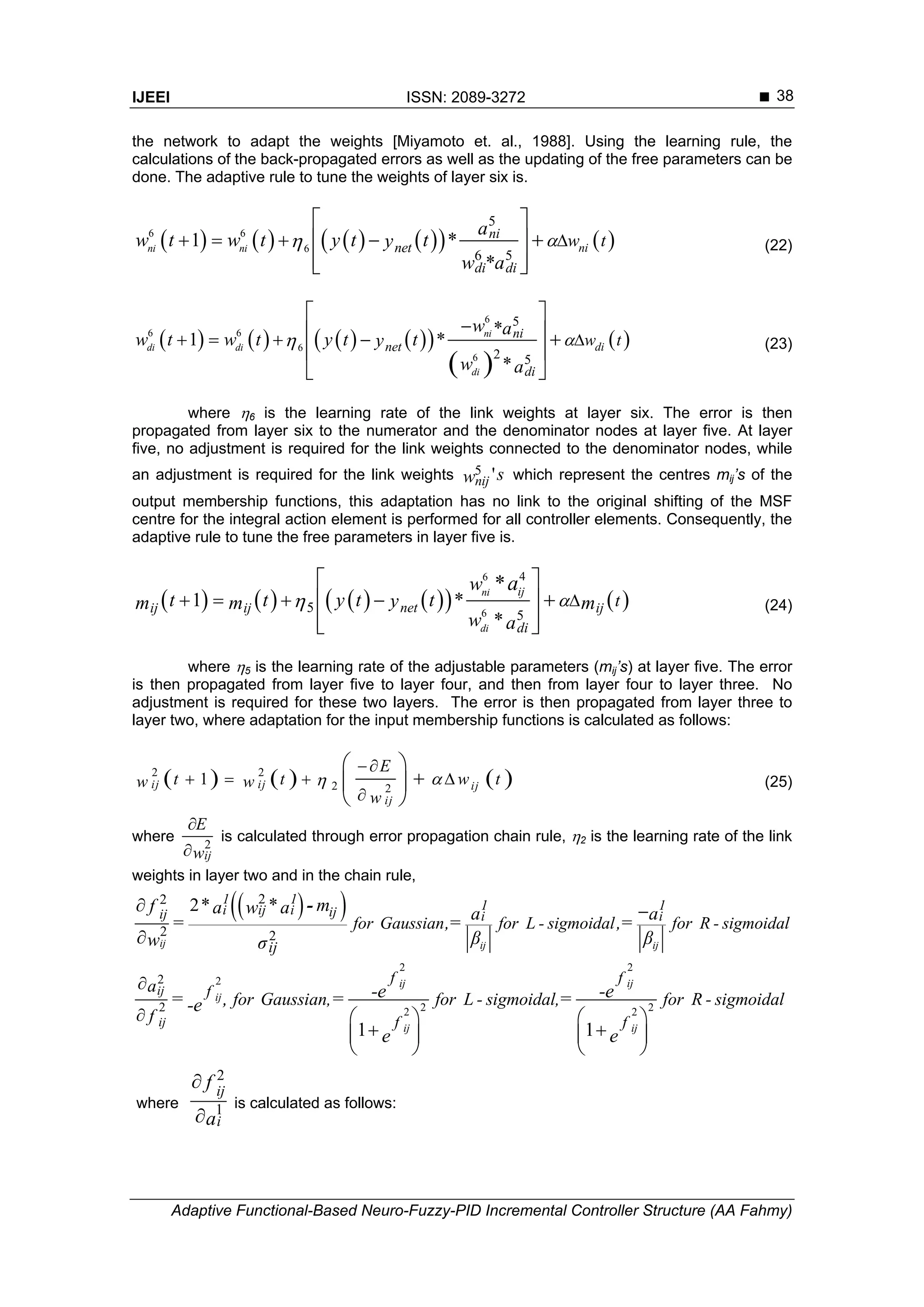 IJEEI ISSN: 2089-3272 
Adaptive Functional-Based Neuro-Fuzzy-PID Incremental Controller Structure (AA Fahmy)
38
the network to adapt the weights [Miyamoto et. al., 1988]. Using the learning rule, the
calculations of the back-propagated errors as well as the updating of the free parameters can be
done. The adaptive rule to tune the weights of layer six is.
          6 6
6
5
6 5
1 *
*
ni ni ni
ni
net
di di
w t
a
w t w t y t ty
w a
    
 
 
  
(22)
        
 
 
6
6 6
6
6
5
2 5
*
1 *
*
ni
di di
di
di
ni
net
di
w t
w a
w t w t y t ty
w a
 

   
 
  
 
 
(23)
where 6 is the learning rate of the link weights at layer six. The error is then
propagated from layer six to the numerator and the denominator nodes at layer five. At layer
five, no adjustment is required for the link weights connected to the denominator nodes, while
an adjustment is required for the link weights 5 'nij sw which represent the centres mij’s of the
output membership functions, this adaptation has no link to the original shifting of the MSF
centre for the integral action element is performed for all controller elements. Consequently, the
adaptive rule to tune the free parameters in layer five is.
          
6
6
4
5
5
1 *
*
*ni
di
ij
netij ij ij
di
t
w
t t y t tym m m
w a
a
    
 
 
  
(24)
where 5 is the learning rate of the adjustable parameters (mij’s) at layer five. The error
is then propagated from layer five to layer four, and then from layer four to layer three. No
adjustment is required for these two layers. The error is then propagated from layer three to
layer two, where adaptation for the input membership functions is calculated as follows:
     2 2
2 2
1 ijij ij
ij
E
t t w tw w
w


   

 
 
 
(25)
where 2
ij
E
w


is calculated through error propagation chain rule, 2 is the learning rate of the link
weights in layer two and in the chain rule,
2 2
2 2
2
2 2
2
2
1 1
ij ij
ij
ij ij
ij
ij
f f
f
f f
a
for Gaussian, for L - sigmoidal, for R - sigmoidal
f
-e -e= , = =-e
e e

    
    
   
where
2
1
ij
i
f
a


is calculated as follows:
  22
2 2
2
ij ij ij
1 1 1 1i ij i ijij i i
ij
for Gaussian for L - sigmoidal for R - sigmoidal
* * mf a w a a a= ,= ,=
β βw σ
 

-
 