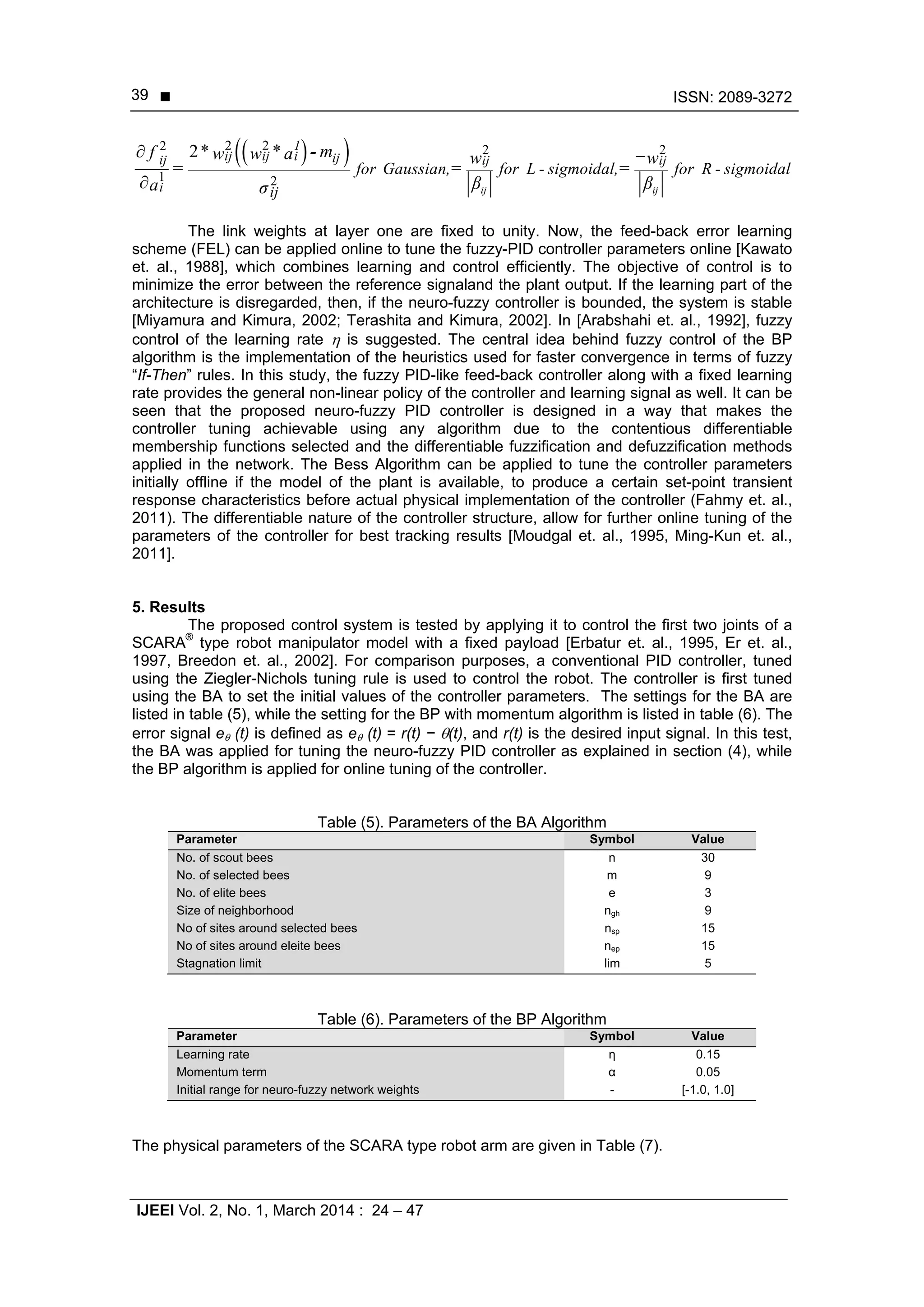  ISSN: 2089-3272
IJEEI Vol. 2, No. 1, March 2014 : 24 – 47
39
  2 22 2 2
1 2
2
ij ij
1
ij ij i ijij ij ij
i ij
for Gaussian, for L - sigmoidal, for R - sigmoidal
* * mf w w a w w
= = =
β βa σ
 

-
The link weights at layer one are fixed to unity. Now, the feed-back error learning
scheme (FEL) can be applied online to tune the fuzzy-PID controller parameters online [Kawato
et. al., 1988], which combines learning and control efficiently. The objective of control is to
minimize the error between the reference signaland the plant output. If the learning part of the
architecture is disregarded, then, if the neuro-fuzzy controller is bounded, the system is stable
[Miyamura and Kimura, 2002; Terashita and Kimura, 2002]. In [Arabshahi et. al., 1992], fuzzy
control of the learning rate  is suggested. The central idea behind fuzzy control of the BP
algorithm is the implementation of the heuristics used for faster convergence in terms of fuzzy
“If-Then” rules. In this study, the fuzzy PID-like feed-back controller along with a fixed learning
rate provides the general non-linear policy of the controller and learning signal as well. It can be
seen that the proposed neuro-fuzzy PID controller is designed in a way that makes the
controller tuning achievable using any algorithm due to the contentious differentiable
membership functions selected and the differentiable fuzzification and defuzzification methods
applied in the network. The Bess Algorithm can be applied to tune the controller parameters
initially offline if the model of the plant is available, to produce a certain set-point transient
response characteristics before actual physical implementation of the controller (Fahmy et. al.,
2011). The differentiable nature of the controller structure, allow for further online tuning of the
parameters of the controller for best tracking results [Moudgal et. al., 1995, Ming-Kun et. al.,
2011].
5. Results
The proposed control system is tested by applying it to control the first two joints of a
SCARA®
type robot manipulator model with a fixed payload [Erbatur et. al., 1995, Er et. al.,
1997, Breedon et. al., 2002]. For comparison purposes, a conventional PID controller, tuned
using the Ziegler-Nichols tuning rule is used to control the robot. The controller is first tuned
using the BA to set the initial values of the controller parameters. The settings for the BA are
listed in table (5), while the setting for the BP with momentum algorithm is listed in table (6). The
error signal e (t) is defined as e (t) = r(t) − (t), and r(t) is the desired input signal. In this test,
the BA was applied for tuning the neuro-fuzzy PID controller as explained in section (4), while
the BP algorithm is applied for online tuning of the controller.
Table (5). Parameters of the BA Algorithm
Parameter Symbol Value
No. of scout bees n 30
No. of selected bees m 9
No. of elite bees e 3
Size of neighborhood ngh 9
No of sites around selected bees nsp 15
No of sites around eleite bees nep 15
Stagnation limit lim 5
Table (6). Parameters of the BP Algorithm
Parameter Symbol Value
Learning rate η 0.15
Momentum term α 0.05
Initial range for neuro-fuzzy network weights - [-1.0, 1.0]
The physical parameters of the SCARA type robot arm are given in Table (7).
 