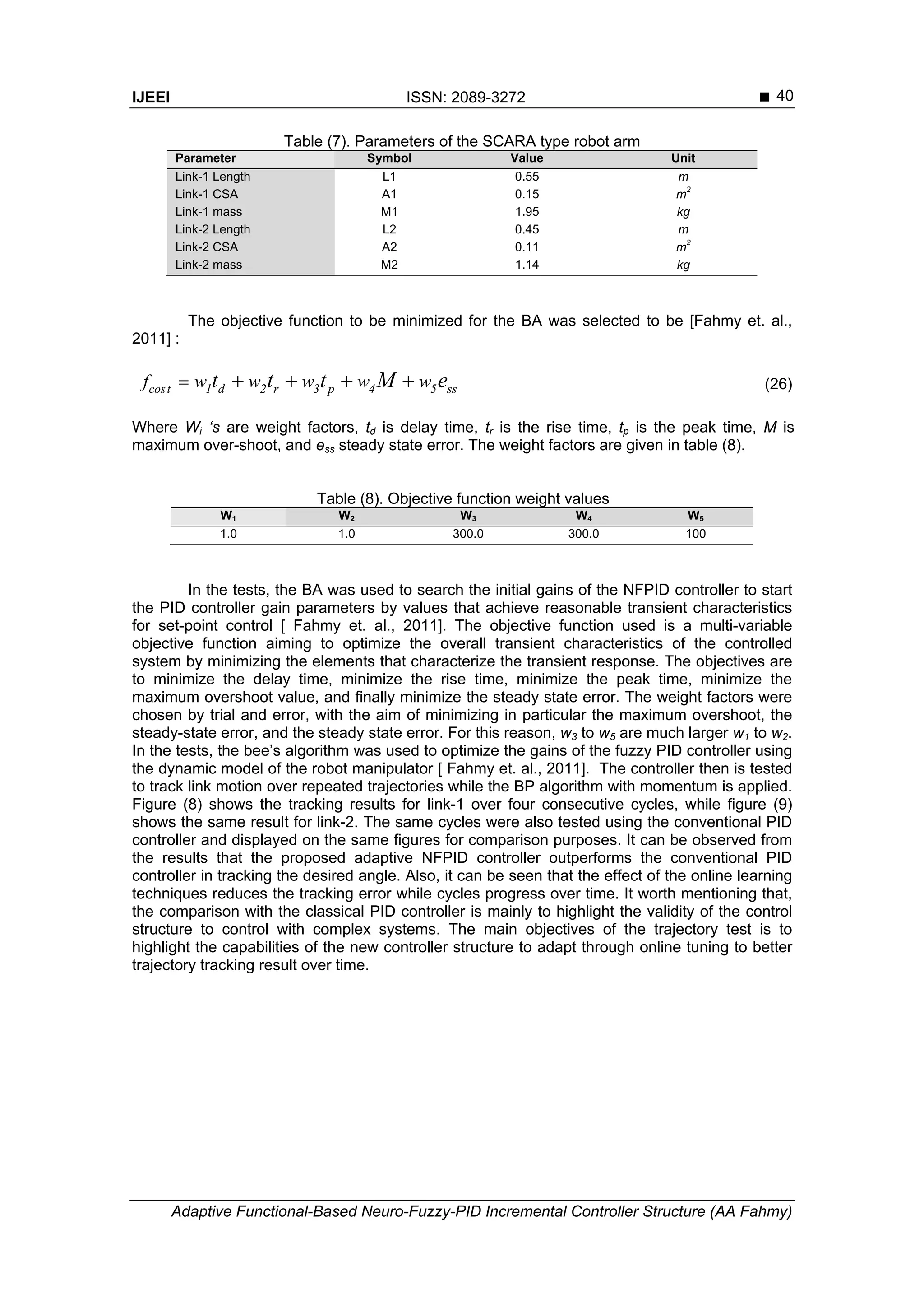 IJEEI ISSN: 2089-3272 
Adaptive Functional-Based Neuro-Fuzzy-PID Incremental Controller Structure (AA Fahmy)
40
Table (7). Parameters of the SCARA type robot arm
Parameter Symbol Value Unit
Link-1 Length L1 0.55 m
Link-1 CSA A1 0.15 m
2
Link-1 mass M1 1.95 kg
Link-2 Length L2 0.45 m
Link-2 CSA A2 0.11 m
2
Link-2 mass M2 1.14 kg
The objective function to be minimized for the BA was selected to be [Fahmy et. al.,
2011] :
cost 1 d 2 r 3 p 4 5 ssf w w w w wt t t M e     (26)
Where Wi ‘s are weight factors, td is delay time, tr is the rise time, tp is the peak time, M is
maximum over-shoot, and ess steady state error. The weight factors are given in table (8).
Table (8). Objective function weight values
W1 W2 W3 W4 W5
1.0 1.0 300.0 300.0 100
In the tests, the BA was used to search the initial gains of the NFPID controller to start
the PID controller gain parameters by values that achieve reasonable transient characteristics
for set-point control [ Fahmy et. al., 2011]. The objective function used is a multi-variable
objective function aiming to optimize the overall transient characteristics of the controlled
system by minimizing the elements that characterize the transient response. The objectives are
to minimize the delay time, minimize the rise time, minimize the peak time, minimize the
maximum overshoot value, and finally minimize the steady state error. The weight factors were
chosen by trial and error, with the aim of minimizing in particular the maximum overshoot, the
steady-state error, and the steady state error. For this reason, w3 to w5 are much larger w1 to w2.
In the tests, the bee’s algorithm was used to optimize the gains of the fuzzy PID controller using
the dynamic model of the robot manipulator [ Fahmy et. al., 2011]. The controller then is tested
to track link motion over repeated trajectories while the BP algorithm with momentum is applied.
Figure (8) shows the tracking results for link-1 over four consecutive cycles, while figure (9)
shows the same result for link-2. The same cycles were also tested using the conventional PID
controller and displayed on the same figures for comparison purposes. It can be observed from
the results that the proposed adaptive NFPID controller outperforms the conventional PID
controller in tracking the desired angle. Also, it can be seen that the effect of the online learning
techniques reduces the tracking error while cycles progress over time. It worth mentioning that,
the comparison with the classical PID controller is mainly to highlight the validity of the control
structure to control with complex systems. The main objectives of the trajectory test is to
highlight the capabilities of the new controller structure to adapt through online tuning to better
trajectory tracking result over time.
 