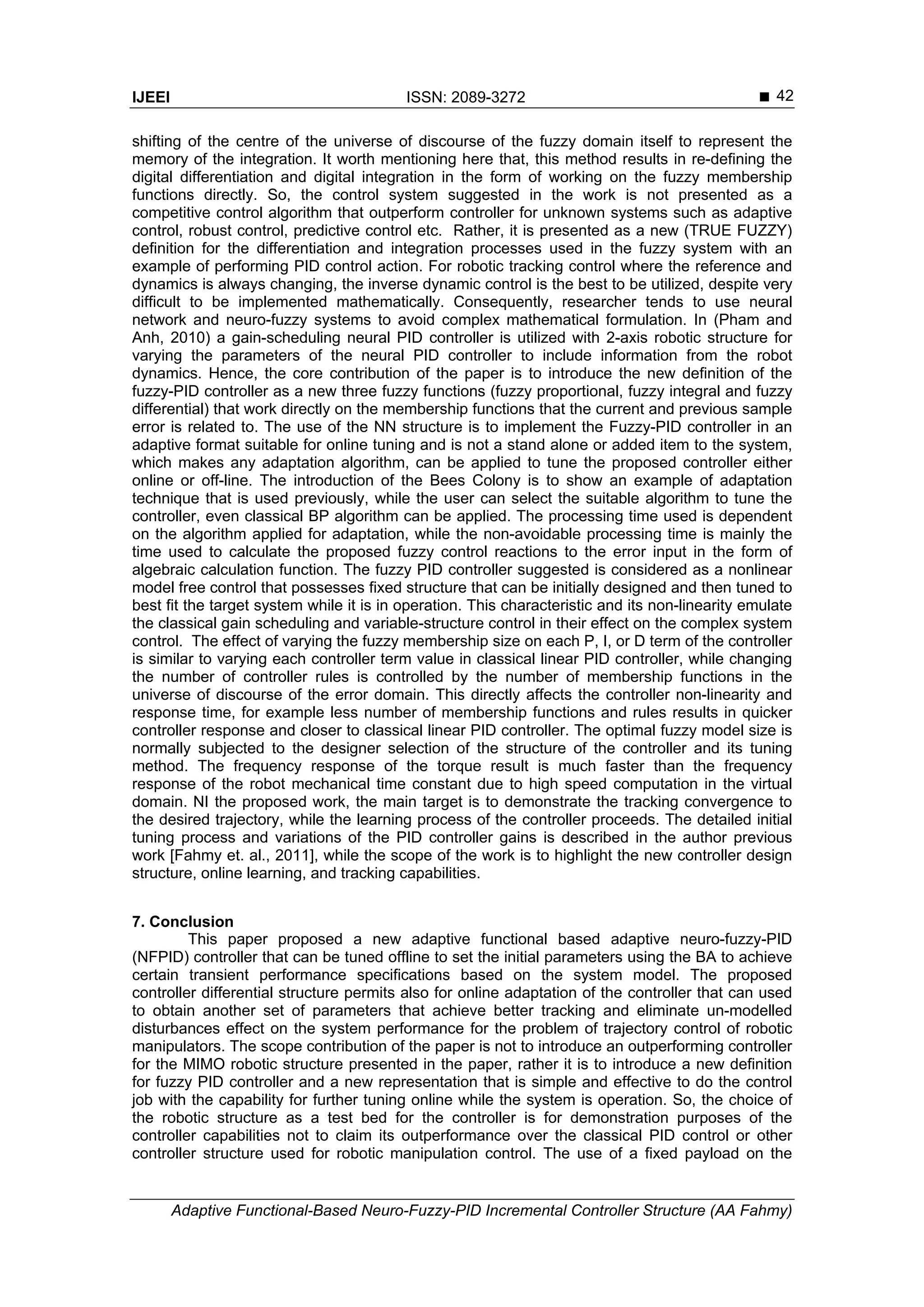 IJEEI ISSN: 2089-3272 
Adaptive Functional-Based Neuro-Fuzzy-PID Incremental Controller Structure (AA Fahmy)
42
shifting of the centre of the universe of discourse of the fuzzy domain itself to represent the
memory of the integration. It worth mentioning here that, this method results in re-defining the
digital differentiation and digital integration in the form of working on the fuzzy membership
functions directly. So, the control system suggested in the work is not presented as a
competitive control algorithm that outperform controller for unknown systems such as adaptive
control, robust control, predictive control etc. Rather, it is presented as a new (TRUE FUZZY)
definition for the differentiation and integration processes used in the fuzzy system with an
example of performing PID control action. For robotic tracking control where the reference and
dynamics is always changing, the inverse dynamic control is the best to be utilized, despite very
difficult to be implemented mathematically. Consequently, researcher tends to use neural
network and neuro-fuzzy systems to avoid complex mathematical formulation. In (Pham and
Anh, 2010) a gain-scheduling neural PID controller is utilized with 2-axis robotic structure for
varying the parameters of the neural PID controller to include information from the robot
dynamics. Hence, the core contribution of the paper is to introduce the new definition of the
fuzzy-PID controller as a new three fuzzy functions (fuzzy proportional, fuzzy integral and fuzzy
differential) that work directly on the membership functions that the current and previous sample
error is related to. The use of the NN structure is to implement the Fuzzy-PID controller in an
adaptive format suitable for online tuning and is not a stand alone or added item to the system,
which makes any adaptation algorithm, can be applied to tune the proposed controller either
online or off-line. The introduction of the Bees Colony is to show an example of adaptation
technique that is used previously, while the user can select the suitable algorithm to tune the
controller, even classical BP algorithm can be applied. The processing time used is dependent
on the algorithm applied for adaptation, while the non-avoidable processing time is mainly the
time used to calculate the proposed fuzzy control reactions to the error input in the form of
algebraic calculation function. The fuzzy PID controller suggested is considered as a nonlinear
model free control that possesses fixed structure that can be initially designed and then tuned to
best fit the target system while it is in operation. This characteristic and its non-linearity emulate
the classical gain scheduling and variable-structure control in their effect on the complex system
control. The effect of varying the fuzzy membership size on each P, I, or D term of the controller
is similar to varying each controller term value in classical linear PID controller, while changing
the number of controller rules is controlled by the number of membership functions in the
universe of discourse of the error domain. This directly affects the controller non-linearity and
response time, for example less number of membership functions and rules results in quicker
controller response and closer to classical linear PID controller. The optimal fuzzy model size is
normally subjected to the designer selection of the structure of the controller and its tuning
method. The frequency response of the torque result is much faster than the frequency
response of the robot mechanical time constant due to high speed computation in the virtual
domain. NI the proposed work, the main target is to demonstrate the tracking convergence to
the desired trajectory, while the learning process of the controller proceeds. The detailed initial
tuning process and variations of the PID controller gains is described in the author previous
work [Fahmy et. al., 2011], while the scope of the work is to highlight the new controller design
structure, online learning, and tracking capabilities.
7. Conclusion
This paper proposed a new adaptive functional based adaptive neuro-fuzzy-PID
(NFPID) controller that can be tuned offline to set the initial parameters using the BA to achieve
certain transient performance specifications based on the system model. The proposed
controller differential structure permits also for online adaptation of the controller that can used
to obtain another set of parameters that achieve better tracking and eliminate un-modelled
disturbances effect on the system performance for the problem of trajectory control of robotic
manipulators. The scope contribution of the paper is not to introduce an outperforming controller
for the MIMO robotic structure presented in the paper, rather it is to introduce a new definition
for fuzzy PID controller and a new representation that is simple and effective to do the control
job with the capability for further tuning online while the system is operation. So, the choice of
the robotic structure as a test bed for the controller is for demonstration purposes of the
controller capabilities not to claim its outperformance over the classical PID control or other
controller structure used for robotic manipulation control. The use of a fixed payload on the
 
