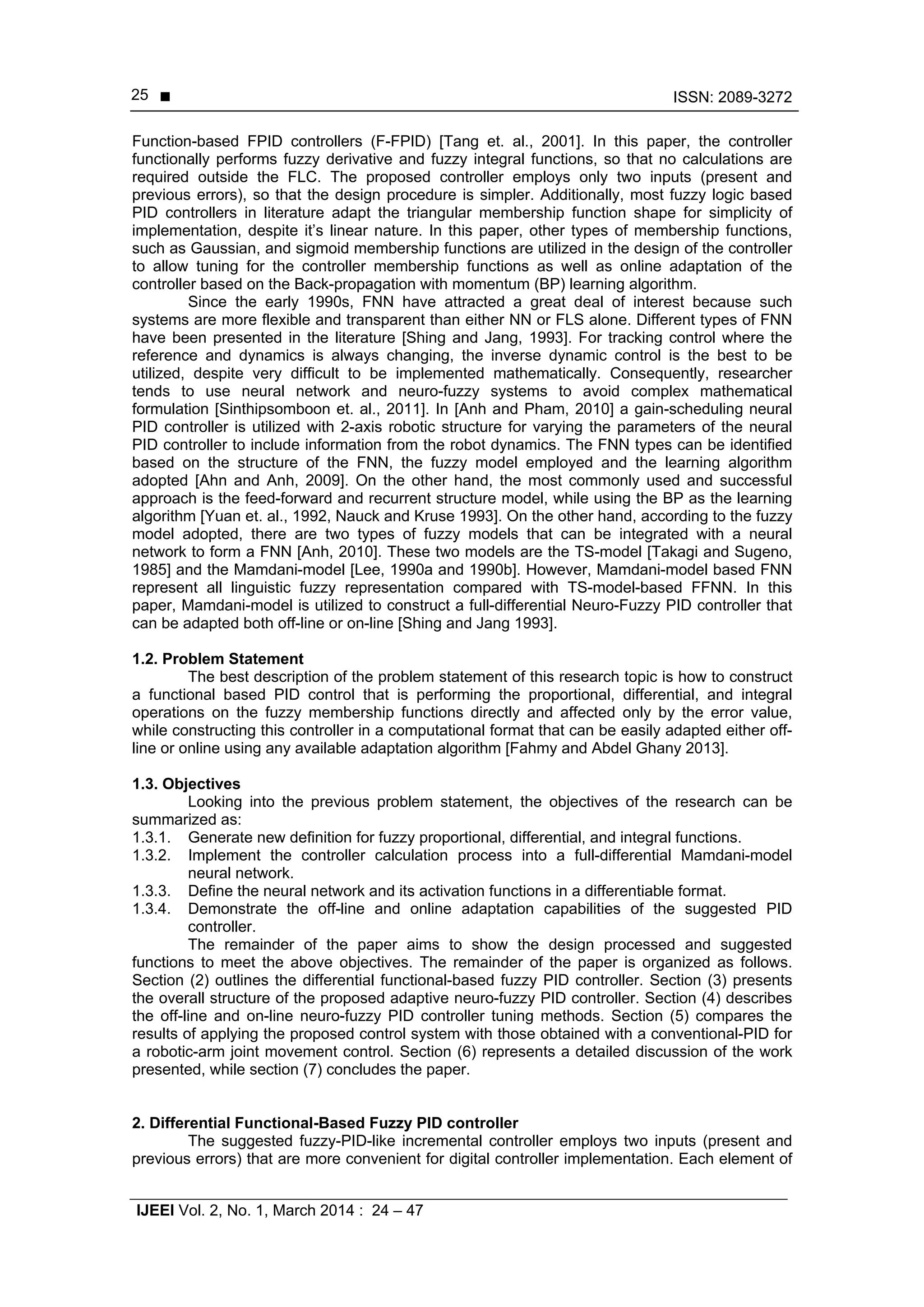  ISSN: 2089-3272
IJEEI Vol. 2, No. 1, March 2014 : 24 – 47
25
Function-based FPID controllers (F-FPID) [Tang et. al., 2001]. In this paper, the controller
functionally performs fuzzy derivative and fuzzy integral functions, so that no calculations are
required outside the FLC. The proposed controller employs only two inputs (present and
previous errors), so that the design procedure is simpler. Additionally, most fuzzy logic based
PID controllers in literature adapt the triangular membership function shape for simplicity of
implementation, despite it’s linear nature. In this paper, other types of membership functions,
such as Gaussian, and sigmoid membership functions are utilized in the design of the controller
to allow tuning for the controller membership functions as well as online adaptation of the
controller based on the Back-propagation with momentum (BP) learning algorithm.
Since the early 1990s, FNN have attracted a great deal of interest because such
systems are more flexible and transparent than either NN or FLS alone. Different types of FNN
have been presented in the literature [Shing and Jang, 1993]. For tracking control where the
reference and dynamics is always changing, the inverse dynamic control is the best to be
utilized, despite very difficult to be implemented mathematically. Consequently, researcher
tends to use neural network and neuro-fuzzy systems to avoid complex mathematical
formulation [Sinthipsomboon et. al., 2011]. In [Anh and Pham, 2010] a gain-scheduling neural
PID controller is utilized with 2-axis robotic structure for varying the parameters of the neural
PID controller to include information from the robot dynamics. The FNN types can be identified
based on the structure of the FNN, the fuzzy model employed and the learning algorithm
adopted [Ahn and Anh, 2009]. On the other hand, the most commonly used and successful
approach is the feed-forward and recurrent structure model, while using the BP as the learning
algorithm [Yuan et. al., 1992, Nauck and Kruse 1993]. On the other hand, according to the fuzzy
model adopted, there are two types of fuzzy models that can be integrated with a neural
network to form a FNN [Anh, 2010]. These two models are the TS-model [Takagi and Sugeno,
1985] and the Mamdani-model [Lee, 1990a and 1990b]. However, Mamdani-model based FNN
represent all linguistic fuzzy representation compared with TS-model-based FFNN. In this
paper, Mamdani-model is utilized to construct a full-differential Neuro-Fuzzy PID controller that
can be adapted both off-line or on-line [Shing and Jang 1993].
1.2. Problem Statement
The best description of the problem statement of this research topic is how to construct
a functional based PID control that is performing the proportional, differential, and integral
operations on the fuzzy membership functions directly and affected only by the error value,
while constructing this controller in a computational format that can be easily adapted either off-
line or online using any available adaptation algorithm [Fahmy and Abdel Ghany 2013].
1.3. Objectives
Looking into the previous problem statement, the objectives of the research can be
summarized as:
1.3.1. Generate new definition for fuzzy proportional, differential, and integral functions.
1.3.2. Implement the controller calculation process into a full-differential Mamdani-model
neural network.
1.3.3. Define the neural network and its activation functions in a differentiable format.
1.3.4. Demonstrate the off-line and online adaptation capabilities of the suggested PID
controller.
The remainder of the paper aims to show the design processed and suggested
functions to meet the above objectives. The remainder of the paper is organized as follows.
Section (2) outlines the differential functional-based fuzzy PID controller. Section (3) presents
the overall structure of the proposed adaptive neuro-fuzzy PID controller. Section (4) describes
the off-line and on-line neuro-fuzzy PID controller tuning methods. Section (5) compares the
results of applying the proposed control system with those obtained with a conventional-PID for
a robotic-arm joint movement control. Section (6) represents a detailed discussion of the work
presented, while section (7) concludes the paper.
2. Differential Functional-Based Fuzzy PID controller
The suggested fuzzy-PID-like incremental controller employs two inputs (present and
previous errors) that are more convenient for digital controller implementation. Each element of
 