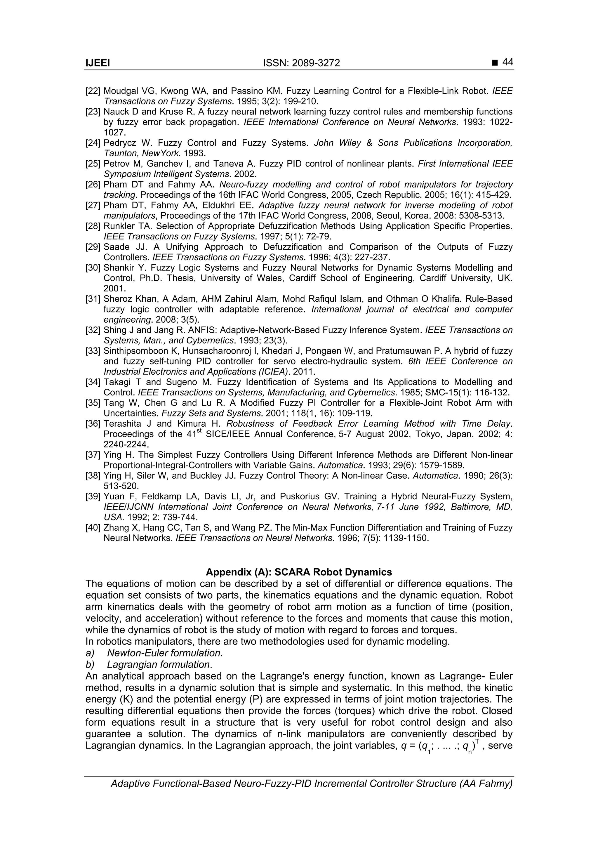 IJEEI ISSN: 2089-3272 
Adaptive Functional-Based Neuro-Fuzzy-PID Incremental Controller Structure (AA Fahmy)
44
[22] Moudgal VG, Kwong WA, and Passino KM. Fuzzy Learning Control for a Flexible-Link Robot. IEEE
Transactions on Fuzzy Systems. 1995; 3(2): 199-210.
[23] Nauck D and Kruse R. A fuzzy neural network learning fuzzy control rules and membership functions
by fuzzy error back propagation. IEEE International Conference on Neural Networks. 1993: 1022-
1027.
[24] Pedrycz W. Fuzzy Control and Fuzzy Systems. John Wiley & Sons Publications Incorporation,
Taunton, NewYork. 1993.
[25] Petrov M, Ganchev I, and Taneva A. Fuzzy PID control of nonlinear plants. First International IEEE
Symposium Intelligent Systems. 2002.
[26] Pham DT and Fahmy AA. Neuro-fuzzy modelling and control of robot manipulators for trajectory
tracking. Proceedings of the 16th IFAC World Congress, 2005, Czech Republic. 2005; 16(1): 415-429.
[27] Pham DT, Fahmy AA, Eldukhri EE. Adaptive fuzzy neural network for inverse modeling of robot
manipulators, Proceedings of the 17th IFAC World Congress, 2008, Seoul, Korea. 2008: 5308-5313.
[28] Runkler TA. Selection of Appropriate Defuzzification Methods Using Application Specific Properties.
IEEE Transactions on Fuzzy Systems. 1997; 5(1): 72-79.
[29] Saade JJ. A Unifying Approach to Defuzzification and Comparison of the Outputs of Fuzzy
Controllers. IEEE Transactions on Fuzzy Systems. 1996; 4(3): 227-237.
[30] Shankir Y. Fuzzy Logic Systems and Fuzzy Neural Networks for Dynamic Systems Modelling and
Control, Ph.D. Thesis, University of Wales, Cardiff School of Engineering, Cardiff University, UK.
2001.
[31] Sheroz Khan, A Adam, AHM Zahirul Alam, Mohd Rafiqul Islam, and Othman O Khalifa. Rule-Based
fuzzy logic controller with adaptable reference. International journal of electrical and computer
engineering. 2008; 3(5).
[32] Shing J and Jang R. ANFIS: Adaptive-Network-Based Fuzzy Inference System. IEEE Transactions on
Systems, Man., and Cybernetics. 1993; 23(3).
[33] Sinthipsomboon K, Hunsacharoonroj I, Khedari J, Pongaen W, and Pratumsuwan P. A hybrid of fuzzy
and fuzzy self-tuning PID controller for servo electro-hydraulic system. 6th IEEE Conference on
Industrial Electronics and Applications (ICIEA). 2011.
[34] Takagi T and Sugeno M. Fuzzy Identification of Systems and Its Applications to Modelling and
Control. IEEE Transactions on Systems, Manufacturing, and Cybernetics. 1985; SMC-15(1): 116-132.
[35] Tang W, Chen G and Lu R. A Modified Fuzzy PI Controller for a Flexible-Joint Robot Arm with
Uncertainties. Fuzzy Sets and Systems. 2001; 118(1, 16): 109-119.
[36] Terashita J and Kimura H. Robustness of Feedback Error Learning Method with Time Delay.
Proceedings of the 41
st
SICE/IEEE Annual Conference, 5-7 August 2002, Tokyo, Japan. 2002; 4:
2240-2244.
[37] Ying H. The Simplest Fuzzy Controllers Using Different Inference Methods are Different Non-linear
Proportional-Integral-Controllers with Variable Gains. Automatica. 1993; 29(6): 1579-1589.
[38] Ying H, Siler W, and Buckley JJ. Fuzzy Control Theory: A Non-linear Case. Automatica. 1990; 26(3):
513-520.
[39] Yuan F, Feldkamp LA, Davis LI, Jr, and Puskorius GV. Training a Hybrid Neural-Fuzzy System,
IEEE/IJCNN International Joint Conference on Neural Networks, 7-11 June 1992, Baltimore, MD,
USA. 1992; 2: 739-744.
[40] Zhang X, Hang CC, Tan S, and Wang PZ. The Min-Max Function Differentiation and Training of Fuzzy
Neural Networks. IEEE Transactions on Neural Networks. 1996; 7(5): 1139-1150.
Appendix (A): SCARA Robot Dynamics
The equations of motion can be described by a set of differential or difference equations. The
equation set consists of two parts, the kinematics equations and the dynamic equation. Robot
arm kinematics deals with the geometry of robot arm motion as a function of time (position,
velocity, and acceleration) without reference to the forces and moments that cause this motion,
while the dynamics of robot is the study of motion with regard to forces and torques.
In robotics manipulators, there are two methodologies used for dynamic modeling.
a) Newton-Euler formulation.
b) Lagrangian formulation.
An analytical approach based on the Lagrange's energy function, known as Lagrange- Euler
method, results in a dynamic solution that is simple and systematic. In this method, the kinetic
energy (K) and the potential energy (P) are expressed in terms of joint motion trajectories. The
resulting differential equations then provide the forces (torques) which drive the robot. Closed
form equations result in a structure that is very useful for robot control design and also
guarantee a solution. The dynamics of n-link manipulators are conveniently described by
Lagrangian dynamics. In the Lagrangian approach, the joint variables, q = (q
1
; . ... .; q
n
)T
, serve
 