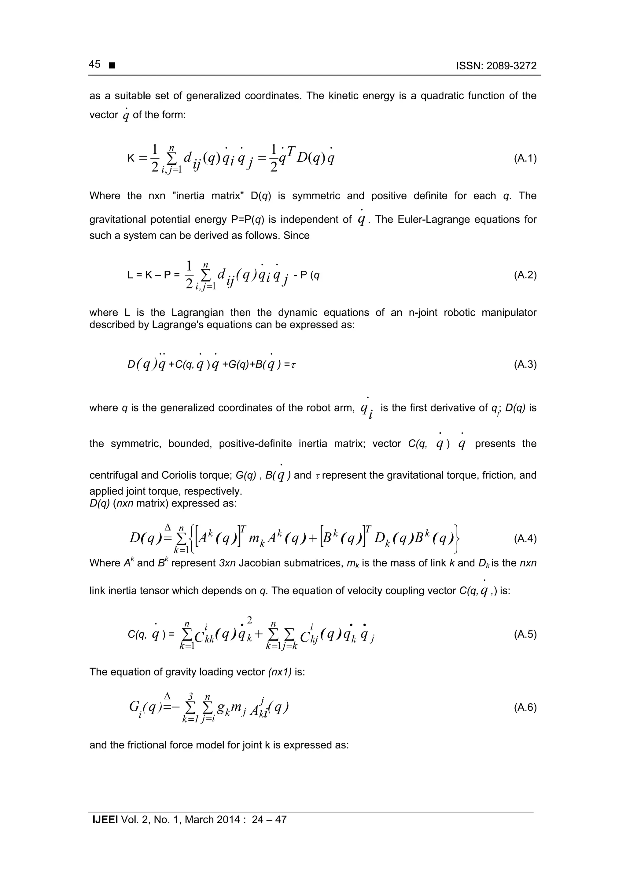  ISSN: 2089-3272
IJEEI Vol. 2, No. 1, March 2014 : 24 – 47
45
as a suitable set of generalized coordinates. The kinetic energy is a quadratic function of the
vector
.
q of the form:
K
.
)(
.
2
1..
)(
2
1
1,
qqDTqjqiqqijd
n
ji


(A.1)
Where the nxn "inertia matrix" D(q) is symmetric and positive definite for each q. The
gravitational potential energy P=P(q) is independent of
.
q. The Euler-Lagrange equations for
such a system can be derived as follows. Since
L = K – P = j
.
qi
.
q)q(ijd
n
j,i

12
1
- P (q (A.2)
where L is the Lagrangian then the dynamic equations of an n-joint robotic manipulator
described by Lagrange's equations can be expressed as:
D
..
q)q( +C(q,
.
q )
.
q +G(q)+B(
.
q ) = (A.3)
where q is the generalized coordinates of the robot arm,
.
i
q is the first derivative of q
i
; D(q) is
the symmetric, bounded, positive-definite inertia matrix; vector C(q,
.
q )
.
q presents the
centrifugal and Coriolis torque; G(q) , B(
.
q ) and  represent the gravitational torque, friction, and
applied joint torque, respectively.
D(q) (nxn matrix) expressed as:
    







n
k
k
k
Tkk
k
Tk
qBqDqBqAmqAqD
1
)()()()()()( (A.4)
Where Ak
and Bk
represent 3xn Jacobian submatrices, mk is the mass of link k and Dk is the nxn
link inertia tensor which depends on q. The equation of velocity coupling vector C(q,
.
q ,) is:
C(q,
.
q ) = jk
n
k kj
i
kjk
n
k
i
kk qqqCqqC
..
)(
.
)(  
  1
2
1
(A.5)
The equation of gravity loading vector (nx1) is:
)q(A imgqG
3
1k
n
ij
j
kjki
)(  
 

(A.6)
and the frictional force model for joint k is expressed as:
 