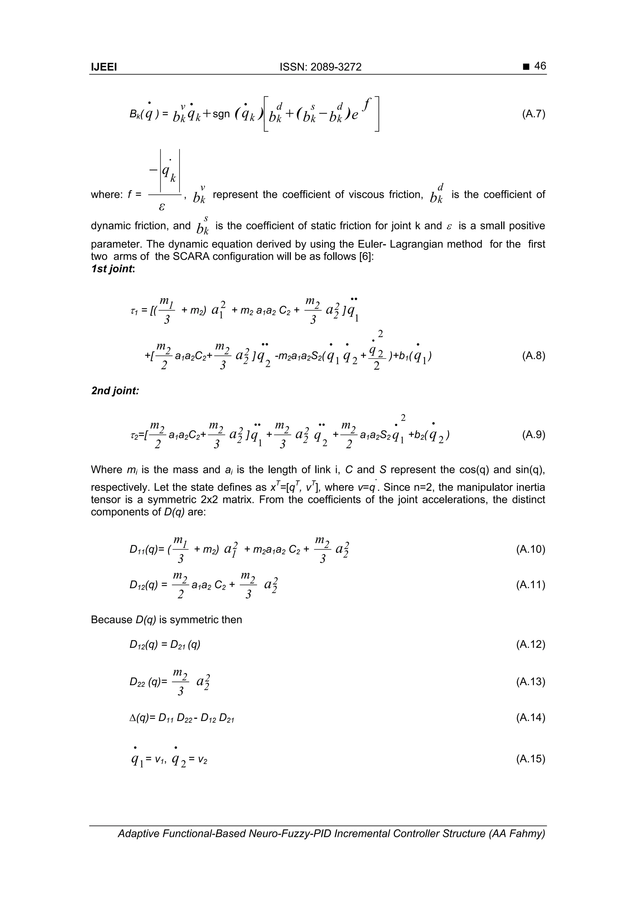 IJEEI ISSN: 2089-3272 
Adaptive Functional-Based Neuro-Fuzzy-PID Incremental Controller Structure (AA Fahmy)
46
Bk(
.
q ) = k
v
k qb
.
sgn 





 e
f
bbbq
d
k
s
k
d
kk )()
.
( (A.7)
where: f =
ε
.
q
k

, b
v
k represent the coefficient of viscous friction, b
d
k is the coefficient of
dynamic friction, and b
s
k is the coefficient of static friction for joint k and  is a small positive
parameter. The dynamic equation derived by using the Euler- Lagrangian method for the first
two arms of the SCARA configuration will be as follows [6]:
1st joint:
1 = [(
3
m1 + m2)
2
1a + m2 a1a2 C2 +
3
m2 2
2a ]
..
1
q
+[
2
m2 a1a2C2+
3
m2 2
2a ]
..
2
q -m2a1a2S2( 1
.
q 2
.
q +
2
2
2
.
q )+b1( 1
.
q ) (A.8)
2nd joint:
2=[
2
m2 a1a2C2+
3
m2 2
2a ]
..
1
q +
3
m2 2
2a
..
2
q +
2
m2 a1a2S2
2
1
.
q +b2( 2
.
q ) (A.9)
Where mi is the mass and ai is the length of link i, C and S represent the cos(q) and sin(q),
respectively. Let the state defines as xT
=[qT
, vT
], where v=q
.
. Since n=2, the manipulator inertia
tensor is a symmetric 2x2 matrix. From the coefficients of the joint accelerations, the distinct
components of D(q) are:
D11(q)= (
3
m1 + m2) 2
1a + m2a1a2 C2 +
3
m2 2
2a (A.10)
D12(q) =
2
m2 a1a2 C2 +
3
m2 2
2a (A.11)
Because D(q) is symmetric then
D12(q) = D21 (q) (A.12)
D22 (q)=
3
m2 2
2a (A.13)
(q)= D11 D22 - D12 D21 (A.14)
1
.
q = v1, 2
.
q = v2 (A.15)
 