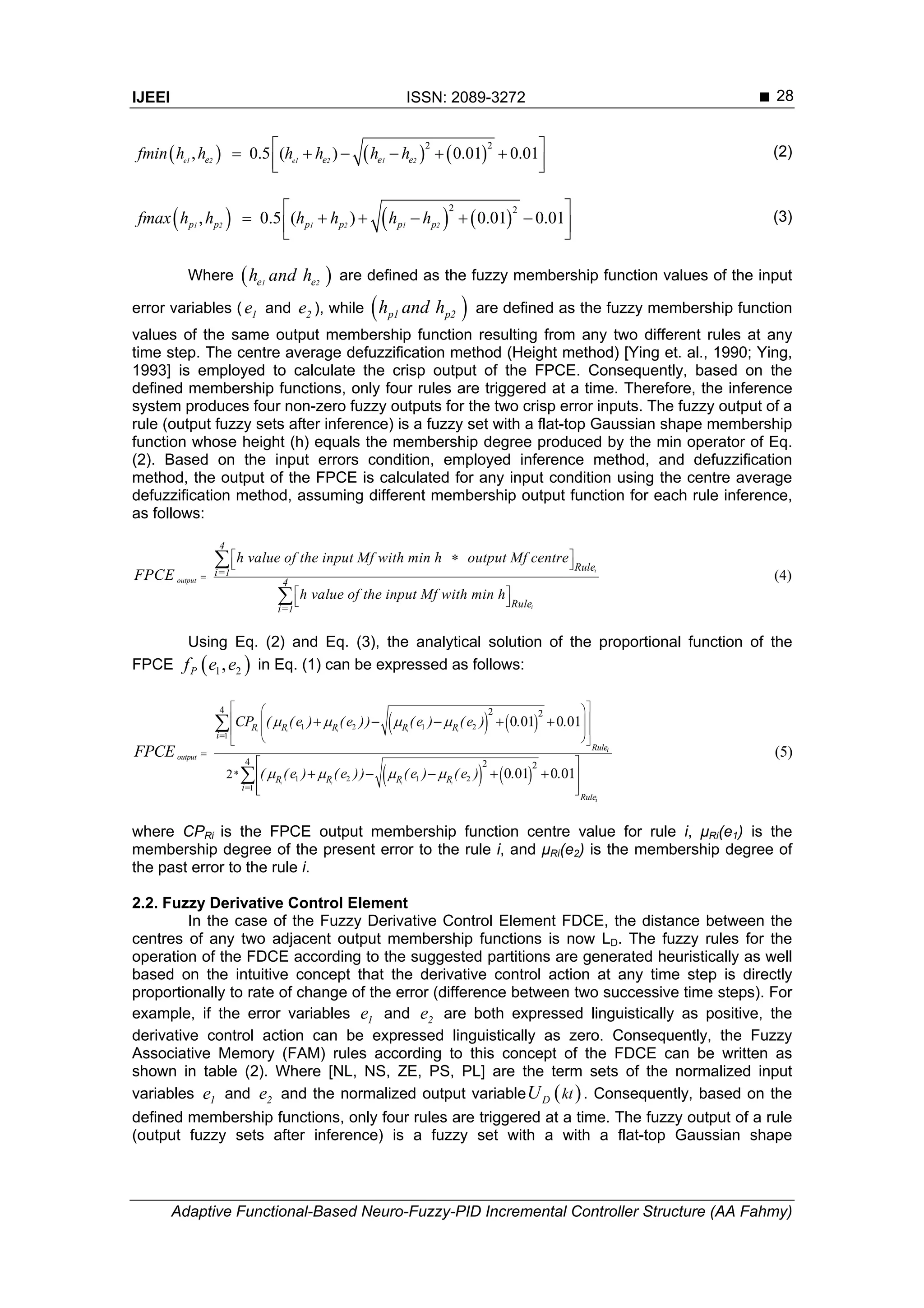 IJEEI ISSN: 2089-3272 
Adaptive Functional-Based Neuro-Fuzzy-PID Incremental Controller Structure (AA Fahmy)
28
     
2 2
, 0.5 ( ) 0.01 0.01      
  
e1 2 e1 2 1 2e e e efmin h h h h h h (2)
     
2 2
, 0.5 ( ) 0.01 0.01
 
       
1 2 1 2 1 2p p p p p pfmax h h h h h h (3)
Where  1 2e eh and h are defined as the fuzzy membership function values of the input
error variables ( 1e and 2e ), while  p1 p2h and h are defined as the fuzzy membership function
values of the same output membership function resulting from any two different rules at any
time step. The centre average defuzzification method (Height method) [Ying et. al., 1990; Ying,
1993] is employed to calculate the crisp output of the FPCE. Consequently, based on the
defined membership functions, only four rules are triggered at a time. Therefore, the inference
system produces four non-zero fuzzy outputs for the two crisp error inputs. The fuzzy output of a
rule (output fuzzy sets after inference) is a fuzzy set with a flat-top Gaussian shape membership
function whose height (h) equals the membership degree produced by the min operator of Eq.
(2). Based on the input errors condition, employed inference method, and defuzzification
method, the output of the FPCE is calculated for any input condition using the centre average
defuzzification method, assuming different membership output function for each rule inference,
as follows:
(4)
i
i
output
1
1
4
Rulei=
4
Rulei=
h value of the input Mf with min h output Mf centre
h value of the input Mf with min h
FPCE 
 
  
 
  


Using Eq. (2) and Eq. (3), the analytical solution of the proportional function of the
FPCE  1 2,Pf e e in Eq. (1) can be expressed as follows:
   
   
1 2 1 2
1
1 2 1 2
1
4 2 2
4 2 2
2
0 01 0 01
0 01 0 01
(5)
i i i i i
i i i i
i
i
output
Rule
Rule
R R R R R
i
R R R R
i
*
CP ( (e ) (e )) (e ) (e ) . .
( (e ) (e )) (e ) (e ) . .
FPCE
   
   



  
  
  
  
 
 
 
 
    
    


where CPRi is the FPCE output membership function centre value for rule i, μRi(e1) is the
membership degree of the present error to the rule i, and μRi(e2) is the membership degree of
the past error to the rule i.
2.2. Fuzzy Derivative Control Element
In the case of the Fuzzy Derivative Control Element FDCE, the distance between the
centres of any two adjacent output membership functions is now LD. The fuzzy rules for the
operation of the FDCE according to the suggested partitions are generated heuristically as well
based on the intuitive concept that the derivative control action at any time step is directly
proportionally to rate of change of the error (difference between two successive time steps). For
example, if the error variables 1e and 2e are both expressed linguistically as positive, the
derivative control action can be expressed linguistically as zero. Consequently, the Fuzzy
Associative Memory (FAM) rules according to this concept of the FDCE can be written as
shown in table (2). Where [NL, NS, ZE, PS, PL] are the term sets of the normalized input
variables 1e and 2e and the normalized output variable  D ktU . Consequently, based on the
defined membership functions, only four rules are triggered at a time. The fuzzy output of a rule
(output fuzzy sets after inference) is a fuzzy set with a with a flat-top Gaussian shape
 