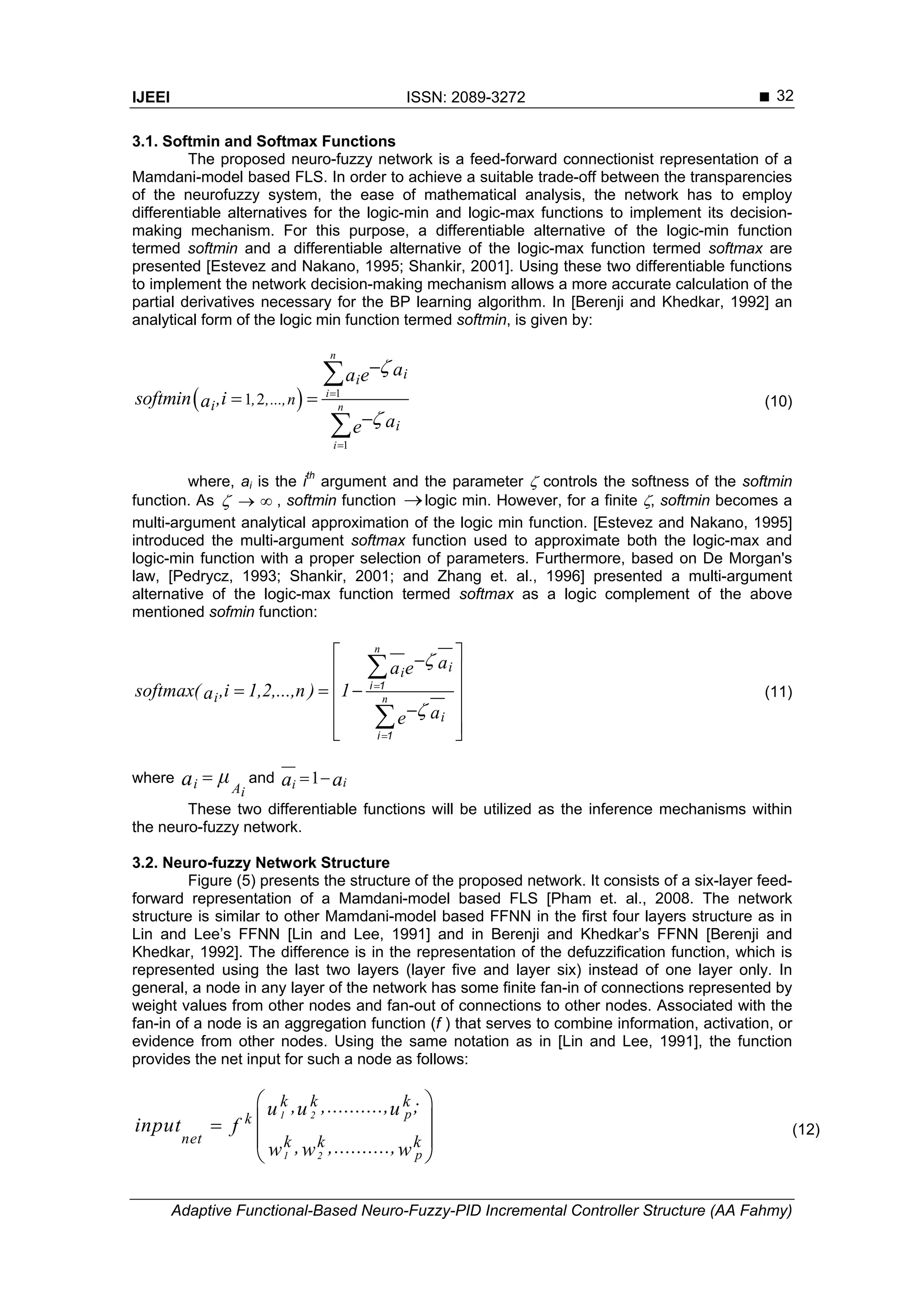 IJEEI ISSN: 2089-3272 
Adaptive Functional-Based Neuro-Fuzzy-PID Incremental Controller Structure (AA Fahmy)
32
3.1. Softmin and Softmax Functions
The proposed neuro-fuzzy network is a feed-forward connectionist representation of a
Mamdani-model based FLS. In order to achieve a suitable trade-off between the transparencies
of the neurofuzzy system, the ease of mathematical analysis, the network has to employ
differentiable alternatives for the logic-min and logic-max functions to implement its decision-
making mechanism. For this purpose, a differentiable alternative of the logic-min function
termed softmin and a differentiable alternative of the logic-max function termed softmax are
presented [Estevez and Nakano, 1995; Shankir, 2001]. Using these two differentiable functions
to implement the network decision-making mechanism allows a more accurate calculation of the
partial derivatives necessary for the BP learning algorithm. In [Berenji and Khedkar, 1992] an
analytical form of the logic min function termed softmin, is given by:
  1
1
1 2





 



n
i
n
i
ii
i
i
, ,...,n
aa e
softmin ,ia
ae
(10)
where, ai is the ith
argument and the parameter  controls the softness of the softmin
function. As    , softmin function logic min. However, for a finite , softmin becomes a
multi-argument analytical approximation of the logic min function. [Estevez and Nakano, 1995]
introduced the multi-argument softmax function used to approximate both the logic-max and
logic-min function with a proper selection of parameters. Furthermore, based on De Morgan's
law, [Pedrycz, 1993; Shankir, 2001; and Zhang et. al., 1996] presented a multi-argument
alternative of the logic-max function termed softmax as a logic complement of the above
mentioned sofmin function:
n
n
ii
i
i
aa e
softmax( ,i 1,2,...,n ) 1a
ae




 
 
   
 
  


i 1
i 1
(11)
where i Ai
μa  and 1 iia a 
These two differentiable functions will be utilized as the inference mechanisms within
the neuro-fuzzy network.
3.2. Neuro-fuzzy Network Structure
Figure (5) presents the structure of the proposed network. It consists of a six-layer feed-
forward representation of a Mamdani-model based FLS [Pham et. al., 2008. The network
structure is similar to other Mamdani-model based FFNN in the first four layers structure as in
Lin and Lee’s FFNN [Lin and Lee, 1991] and in Berenji and Khedkar’s FFNN [Berenji and
Khedkar, 1992]. The difference is in the representation of the defuzzification function, which is
represented using the last two layers (layer five and layer six) instead of one layer only. In
general, a node in any layer of the network has some finite fan-in of connections represented by
weight values from other nodes and fan-out of connections to other nodes. Associated with the
fan-in of a node is an aggregation function (f ) that serves to combine information, activation, or
evidence from other nodes. Using the same notation as in [Lin and Lee, 1991], the function
provides the net input for such a node as follows:
1 2
1 2
p
p
k
net
k k k
k k k
, ,.........., ;u u u
input f
, ,..........,w w w
 
 
 
 
(12)
 