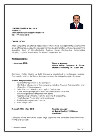 CV-Pradeep Oommen
Page 1 of 4
PRADEEP OOMMEN Bsc., FCA
Dubai,UAE.
Email:oommenpradeep@hotmail.com
TEL: +97150-7745518
CAREER PROFILE
After completing Chartered Accountancy I have held management positions in the
areas of Finance, Accounts, Management and Administration with companies in the
diversified fields of Manufacturing, Trading, Retail, Contracting, Automobiles,
Shipping, Logistics, investments, facilities management etc.
WORK EXPERIENCE
1. From June 2013 - Finance Manager
Green Office Company & Space
Matters Contracting LLC, Dubai, UAE.
Company Profile: Design & Build Company specialized in Sustainable Spaces,
Commercial Interiors ,Exhibition Solution and Manufacturing of Modular Furniture.
Duties & Responsibilities
 Overall Management of the company
 Control of all aspects of the company including Finance, Administration and
Operation of the company.
 Selection and awarding works to Sub Contractors
 Close follow up of projects executed in respect of cost&time
 Facilitating loans and facilities from Banks
 Coordinating with sales team for planning & forecasting.
 Yearly Budget Preparation and Monitoring.
 Periodical management reports.
 Reporting to MD
2. March 2008 – May 2013 Finance Manager
Al Qudra Holding PJSC Group
Abu Dhabi
Company Profile: Abu Dhabi based large corporate with diversified areas of business
in UAE and Globally.
 