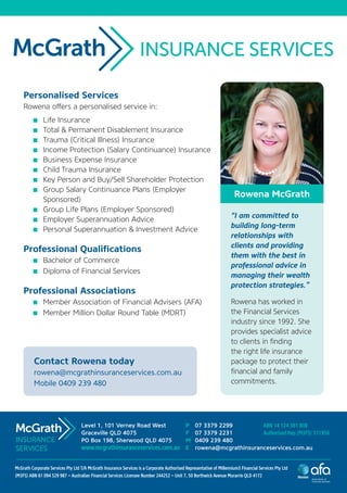 Personalised Services
Rowena offers a personalised service in:
	 Life Insurance
	 Total & Permanent Disablement Insurance
	 Trauma (Critical Illness) Insurance
	 Income Protection (Salary Continuance) Insurance
	 Business Expense Insurance
	 Child Trauma Insurance
	 Key Person and Buy/Sell Shareholder Protection
	 Group Salary Continuance Plans (Employer
Sponsored)
	 Group Life Plans (Employer Sponsored)
	 Employer Superannuation Advice
	 Personal Superannuation & Investment Advice
Professional Qualifications
	 Bachelor of Commerce
	 Diploma of Financial Services
Professional Associations
	 Member Association of Financial Advisers (AFA)
	 Member Million Dollar Round Table (MDRT)
“I am committed to
building long-term
relationships with
clients and providing
them with the best in
professional advice in
managing their wealth
protection strategies.”
Rowena has worked in
the Financial Services
industry since 1992. She
provides specialist advice
to clients in finding
the right life insurance
package to protect their
financial and family
commitments.
Level 1, 101 Verney Road West
Graceville QLD 4075
PO Box 198, Sherwood QLD 4075
www.mcgrathinsuranceservices.com.au
P	 07 3379 2299
F	 07 3379 2231
M	 0409 239 480
E	 rowena@mcgrathinsuranceservices.com.au
McGrath Corporate Services Pty Ltd T/A McGrath Insurance Services is a Corporate Authorised Representative of Millennium3 Financial Services Pty Ltd
(M3FS) ABN 61 094 529 987 – Australian Financial Services Licensee Number 244252 – Unit 7, 50 Borthwick Avenue Murarrie QLD 4172
Contact Rowena today
rowena@mcgrathinsuranceservices.com.au
Mobile 0409 239 480
ABN 14 124 381 808
Authorised Rep (M3FS) 311956
INSURANCE
SERVICES
Rowena McGrath
 