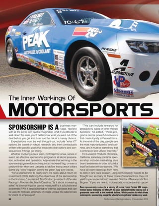96 Performance Racing Industry | November 2015
Race sponsorship comes in a variety of forms, from Forbes 500 mega-
million-dollar branding in NASCAR to local establishments helping out a
grassroots racer with a few hundred dollars. While passion is what drives
motorsports, sponsorship keeps the wheels turning at race tracks every week.
SPONSORSHIP IS A business mar-
riage, replete
with all the perks and quirks imaginable. And if you decide to
walk down this aisle, you’d better know what you want out of the
deal before you get into it—or run the risk of a messy divorce.
Expectations must be well thought out, include “what if?”
options, be based on robust research, and then contractually
written with specific goals that establish clear options and con-
sequences if things go wrong.
Whether involving a race team, motorsports venue, series or
event, an effective sponsorship program is all about prepara-
tion, activation and operation. Appreciate that winning in the
sponsorship game does not require a checkered flag, or even a
podium finish when one converts ad dollars into sponsor dollars
Some big “wins” happen before the green flag ever waves.
“For a sponsorship to really work, it’s really about return on
investment (ROI). Defining the objectives of the sponsorship
is the first step,” explained Tim Cindric, president of Penske
Racing in Mooresville, North Carolina. “Is it about increasing
sales? Is it something that can be measured? Is it to build brand
awareness? Will it be positioned for internal purposes that can
be used to motivate, entertain, or create unique life experiences
for client or employees?
“This can include rewards for
productivity, sales or other morale
boosters,” he added. “These pro-
grams can be powerful motivators
that create loyalty in the workforce.
At the end of the day, people are
the most important part of any busi-
ness, and it must be something that
is embraced and utilized internally.”
For Lucas Oil Products of Corona,
California, some key points for spon-
sorship include marketing plus
brand awareness in order to build a
loyal fan base with consumers. “We
have all seen racers go from hero
to zero in one race season. Long-term strategy needs to be
thought out, as many of these types of sponsorships may not
yield to your expectations,” revealed Director of Motorsports Tom
Bogner. “If you are new to motorsports, or sponsorship oppor-
 