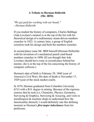 A Tribute to Herman Hollerith
(Mr. IBM)
"We get paid for working with our heads."
--Herman Hollerith
If you studied the history of computers, Charles Babbage
(Ada Lovelace's mentor) is at the top of the list with his
theoretical design of a rudimentary steam-driven numbers
cruncher in 1822. A century later, a group of English
scientists took his design and built the numbers cruncher.
In second place came Mr. IBM himself (Herman Hollerith)
with his invention of a mechanical punch card-based
numbers cruncher in 1890. (If you thought that Ada
Lovelace should have come in second place behind her
mentor, she is at the top of the list concerning the history of
computer software.)
Herman's date of birth is February 29, 1860 (year of
America's Civil War). His date of death is November 17,
1929 (year of the stock market crash).
In 1879, Herman graduated from Columbia University
(CU) with a B.S. degree in mining. Because of the rigorous
courses that he took (i.e. Chemistry, Physics, Geometry,
Surveying & Graphics, Surveying & Assaying, and visits to
metallurgical & machine shops to understand how the
functionality thereof), I would definitely rate this defining
moment as Herman's first major inheritance from his
professors.
1
 