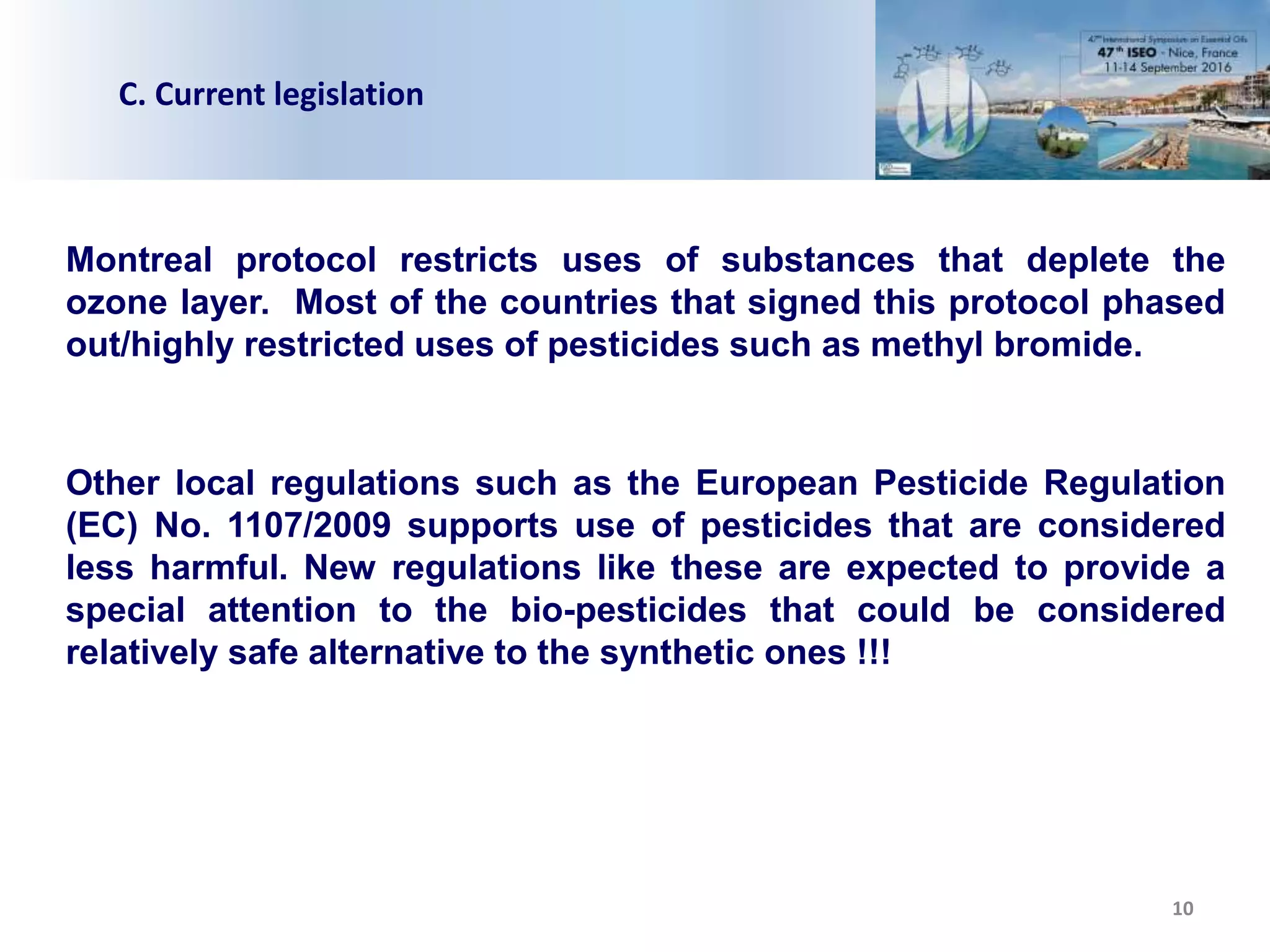 10
C. Current legislation
Montreal protocol restricts uses of substances that deplete the
ozone layer. Most of the countries that signed this protocol phased
out/highly restricted uses of pesticides such as methyl bromide.
Other local regulations such as the European Pesticide Regulation
(EC) No. 1107/2009 supports use of pesticides that are considered
less harmful. New regulations like these are expected to provide a
special attention to the bio-pesticides that could be considered
relatively safe alternative to the synthetic ones !!!
 